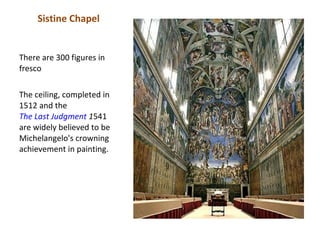 Sistine Chapel


There are 300 figures in
fresco

The ceiling, completed in
1512 and the
The Last Judgment 1541
are widely believed to be
Michelangelo's crowning
achievement in painting.
 