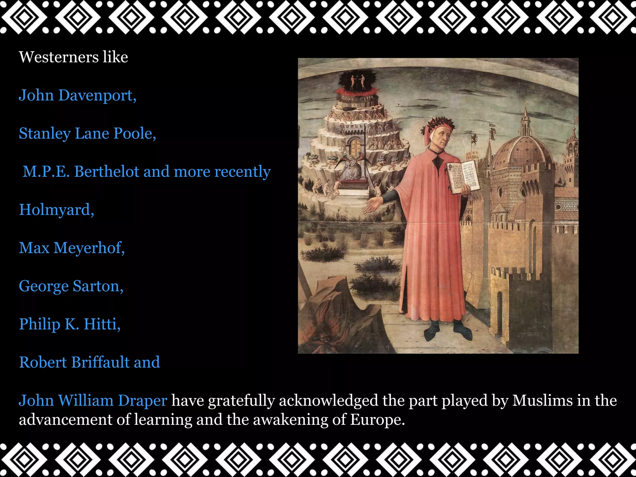 Westerners like
John Davenport,
Stanley Lane Poole,
M.P.E. Berthelot and more recently
Holmyard,
Max Meyerhof,
George Sarton,
Philip K. Hitti,
Robert Briffault and
John William Draper have gratefully acknowledged the part played by Muslims in the
advancement of learning and the awakening of Europe.
 