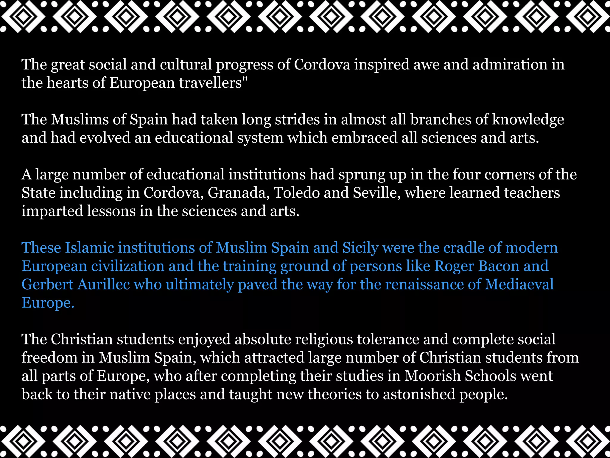The great social and cultural progress of Cordova inspired awe and admiration in
the hearts of European travellers"
The Muslims of Spain had taken long strides in almost all branches of knowledge
and had evolved an educational system which embraced all sciences and arts.
A large number of educational institutions had sprung up in the four corners of the
State including in Cordova, Granada, Toledo and Seville, where learned teachers
imparted lessons in the sciences and arts.
These Islamic institutions of Muslim Spain and Sicily were the cradle of modern
European civilization and the training ground of persons like Roger Bacon and
Gerbert Aurillec who ultimately paved the way for the renaissance of Mediaeval
Europe.
The Christian students enjoyed absolute religious tolerance and complete social
freedom in Muslim Spain, which attracted large number of Christian students from
all parts of Europe, who after completing their studies in Moorish Schools went
back to their native places and taught new theories to astonished people.
 