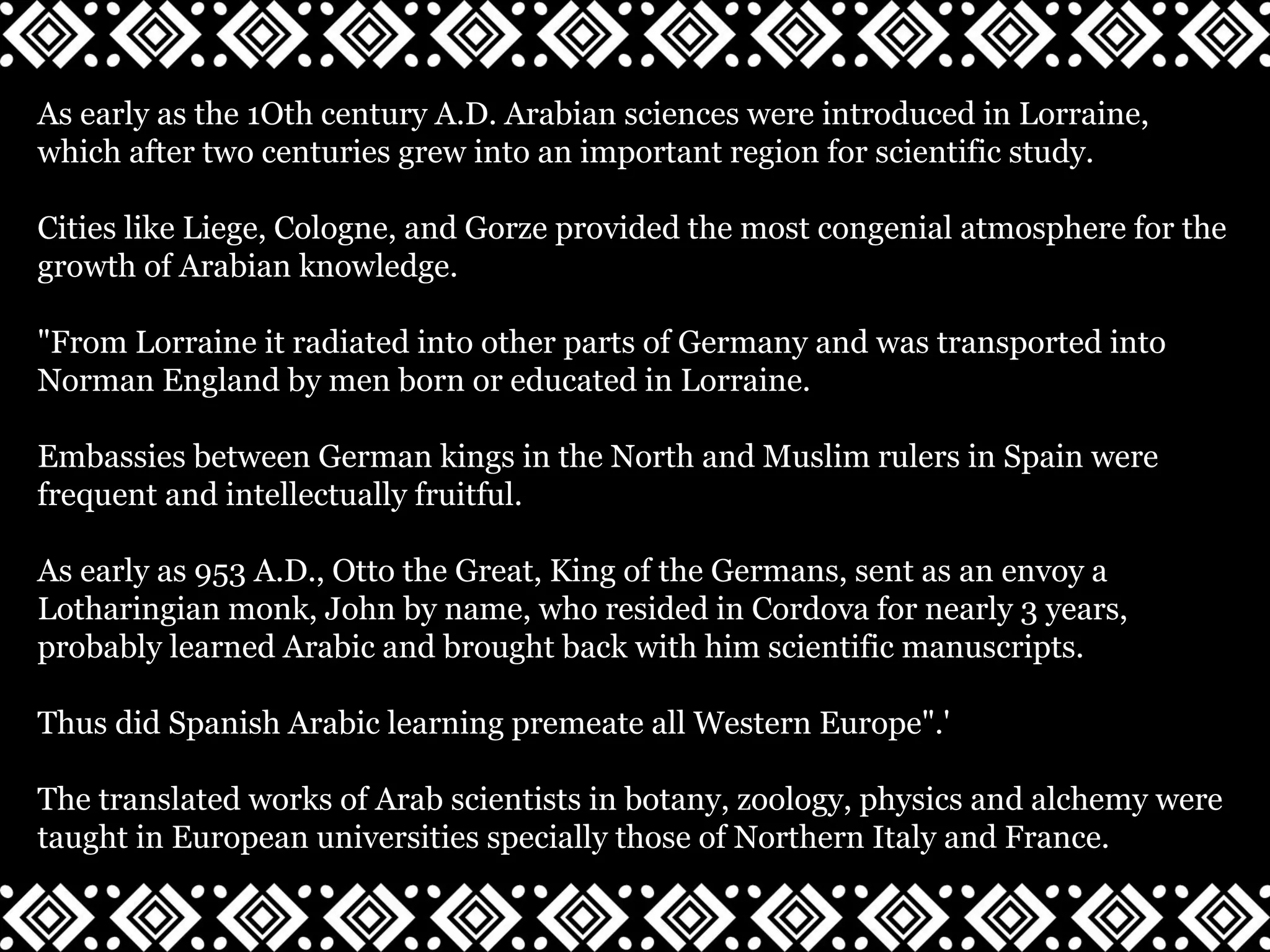 As early as the 1Oth century A.D. Arabian sciences were introduced in Lorraine,
which after two centuries grew into an important region for scientific study.
Cities like Liege, Cologne, and Gorze provided the most congenial atmosphere for the
growth of Arabian knowledge.
"From Lorraine it radiated into other parts of Germany and was transported into
Norman England by men born or educated in Lorraine.
Embassies between German kings in the North and Muslim rulers in Spain were
frequent and intellectually fruitful.
As early as 953 A.D., Otto the Great, King of the Germans, sent as an envoy a
Lotharingian monk, John by name, who resided in Cordova for nearly 3 years,
probably learned Arabic and brought back with him scientific manuscripts.
Thus did Spanish Arabic learning premeate all Western Europe".'
The translated works of Arab scientists in botany, zoology, physics and alchemy were
taught in European universities specially those of Northern Italy and France.
 
