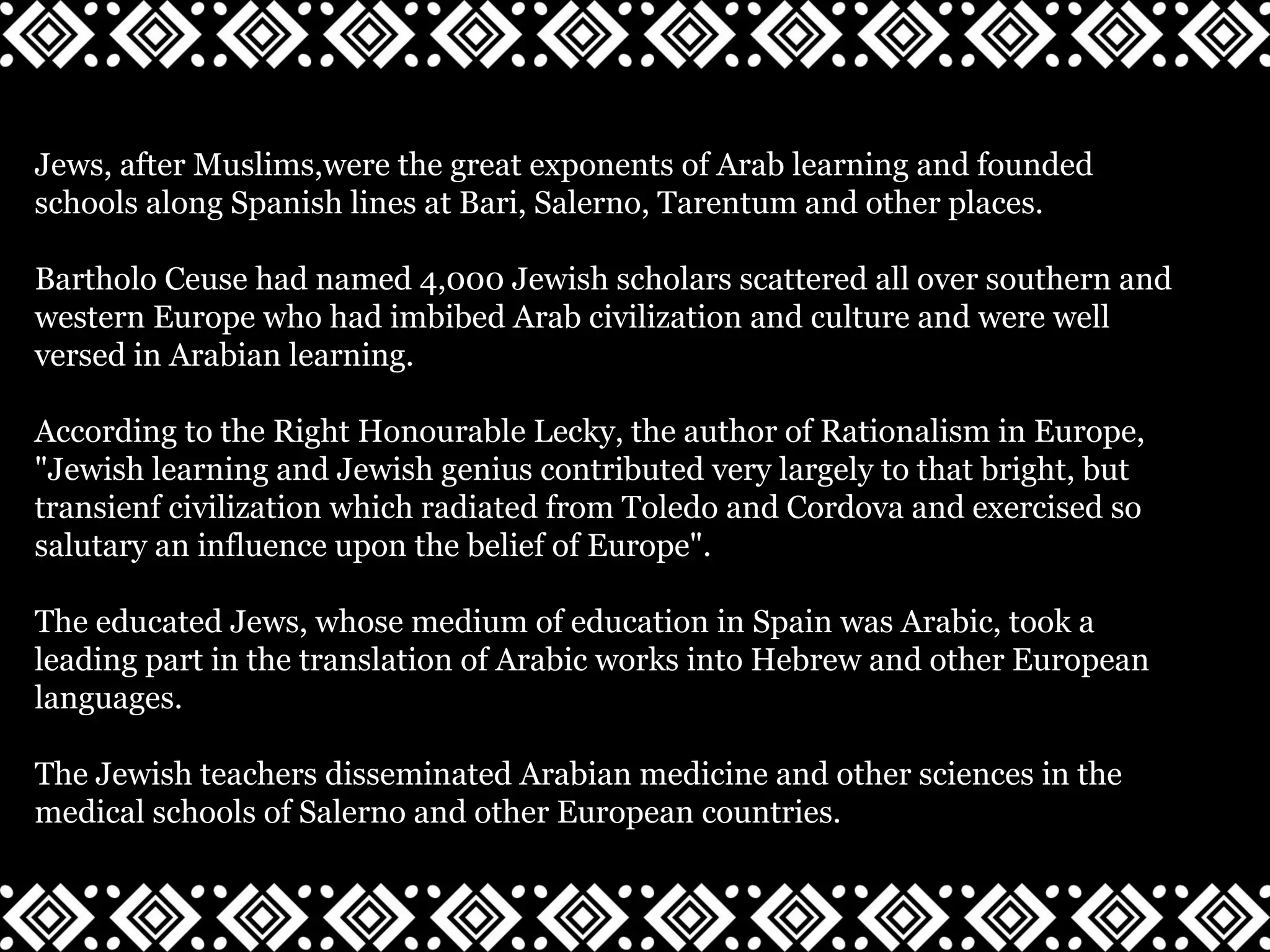 Jews, after Muslims,were the great exponents of Arab learning and founded
schools along Spanish lines at Bari, Salerno, Tarentum and other places.
Bartholo Ceuse had named 4,000 Jewish scholars scattered all over southern and
western Europe who had imbibed Arab civilization and culture and were well
versed in Arabian learning.
According to the Right Honourable Lecky, the author of Rationalism in Europe,
"Jewish learning and Jewish genius contributed very largely to that bright, but
transienf civilization which radiated from Toledo and Cordova and exercised so
salutary an influence upon the belief of Europe".
The educated Jews, whose medium of education in Spain was Arabic, took a
leading part in the translation of Arabic works into Hebrew and other European
languages.
The Jewish teachers disseminated Arabian medicine and other sciences in the
medical schools of Salerno and other European countries.
 