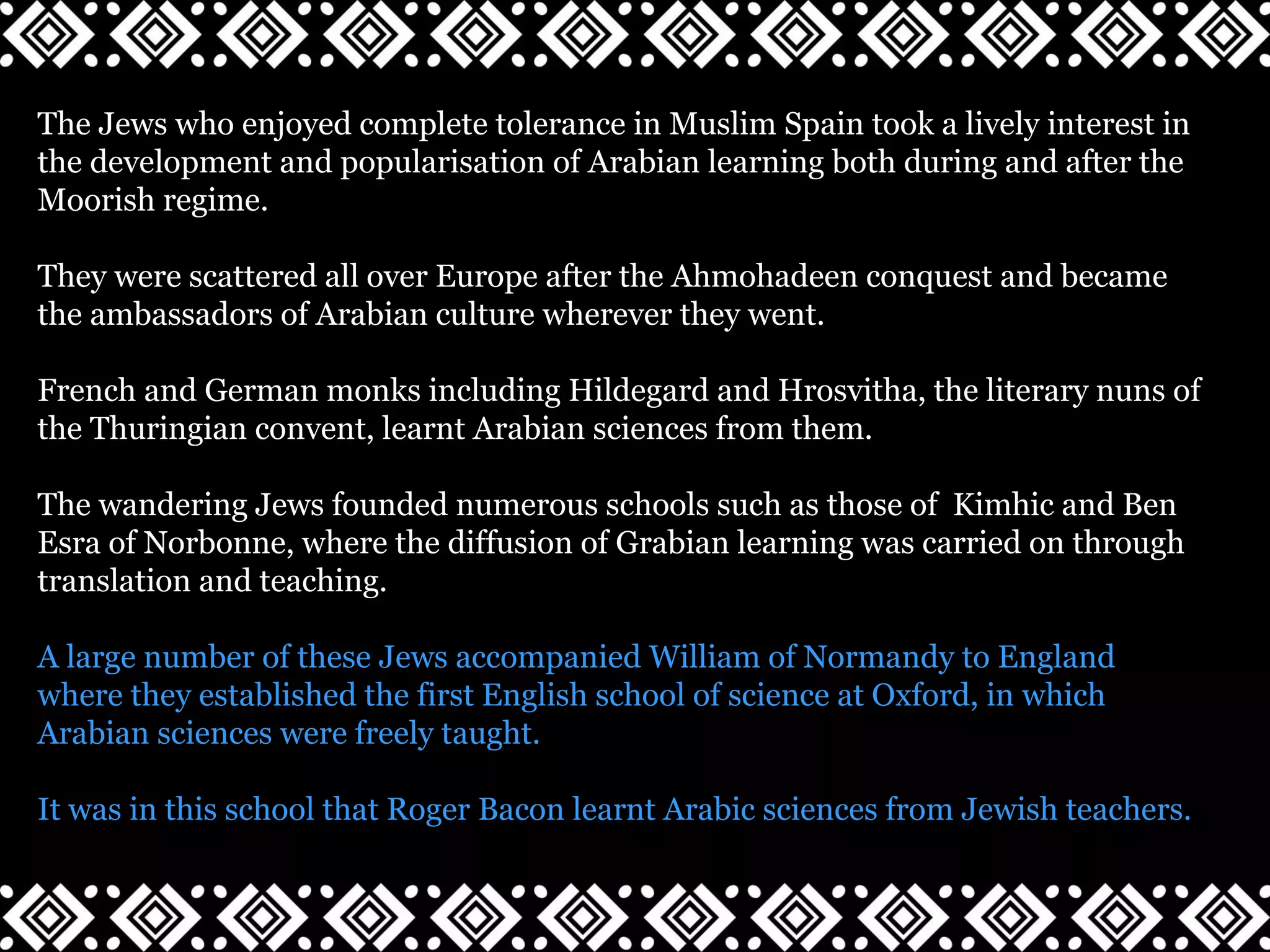 The Jews who enjoyed complete tolerance in Muslim Spain took a lively interest in
the development and popularisation of Arabian learning both during and after the
Moorish regime.
They were scattered all over Europe after the Ahmohadeen conquest and became
the ambassadors of Arabian culture wherever they went.
French and German monks including Hildegard and Hrosvitha, the literary nuns of
the Thuringian convent, learnt Arabian sciences from them.
The wandering Jews founded numerous schools such as those of Kimhic and Ben
Esra of Norbonne, where the diffusion of Grabian learning was carried on through
translation and teaching.
A large number of these Jews accompanied William of Normandy to England
where they established the first English school of science at Oxford, in which
Arabian sciences were freely taught.
It was in this school that Roger Bacon learnt Arabic sciences from Jewish teachers.
 