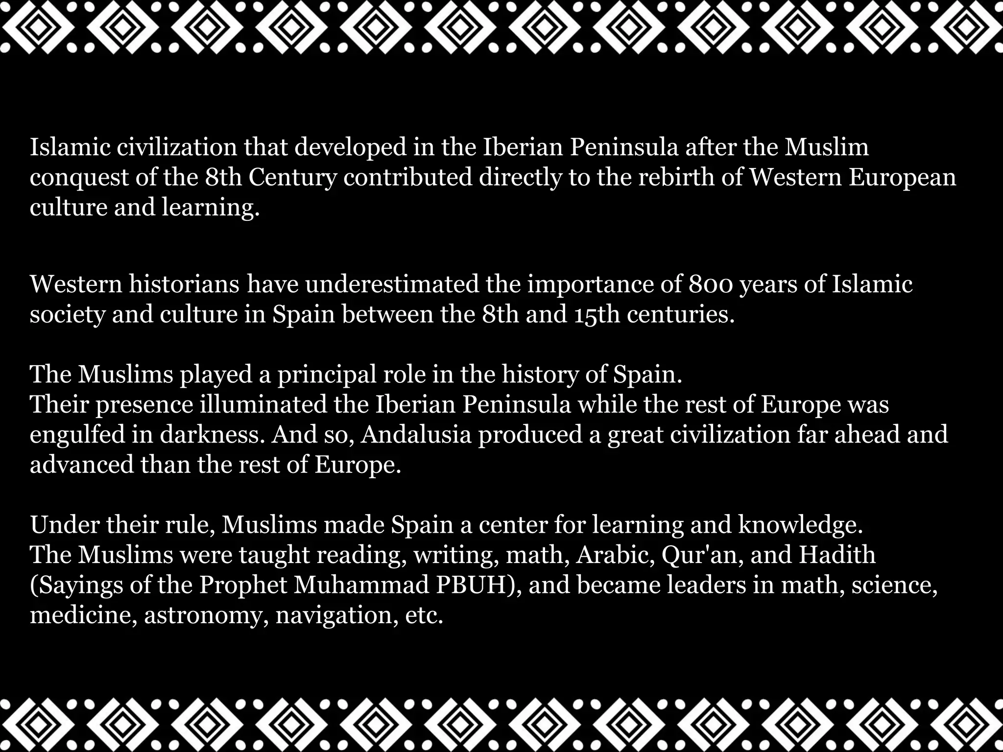 Islamic civilization that developed in the Iberian Peninsula after the Muslim
conquest of the 8th Century contributed directly to the rebirth of Western European
culture and learning.
Western historians have underestimated the importance of 800 years of Islamic
society and culture in Spain between the 8th and 15th centuries.
The Muslims played a principal role in the history of Spain.
Their presence illuminated the Iberian Peninsula while the rest of Europe was
engulfed in darkness. And so, Andalusia produced a great civilization far ahead and
advanced than the rest of Europe.
Under their rule, Muslims made Spain a center for learning and knowledge.
The Muslims were taught reading, writing, math, Arabic, Qur'an, and Hadith
(Sayings of the Prophet Muhammad PBUH), and became leaders in math, science,
medicine, astronomy, navigation, etc.
 