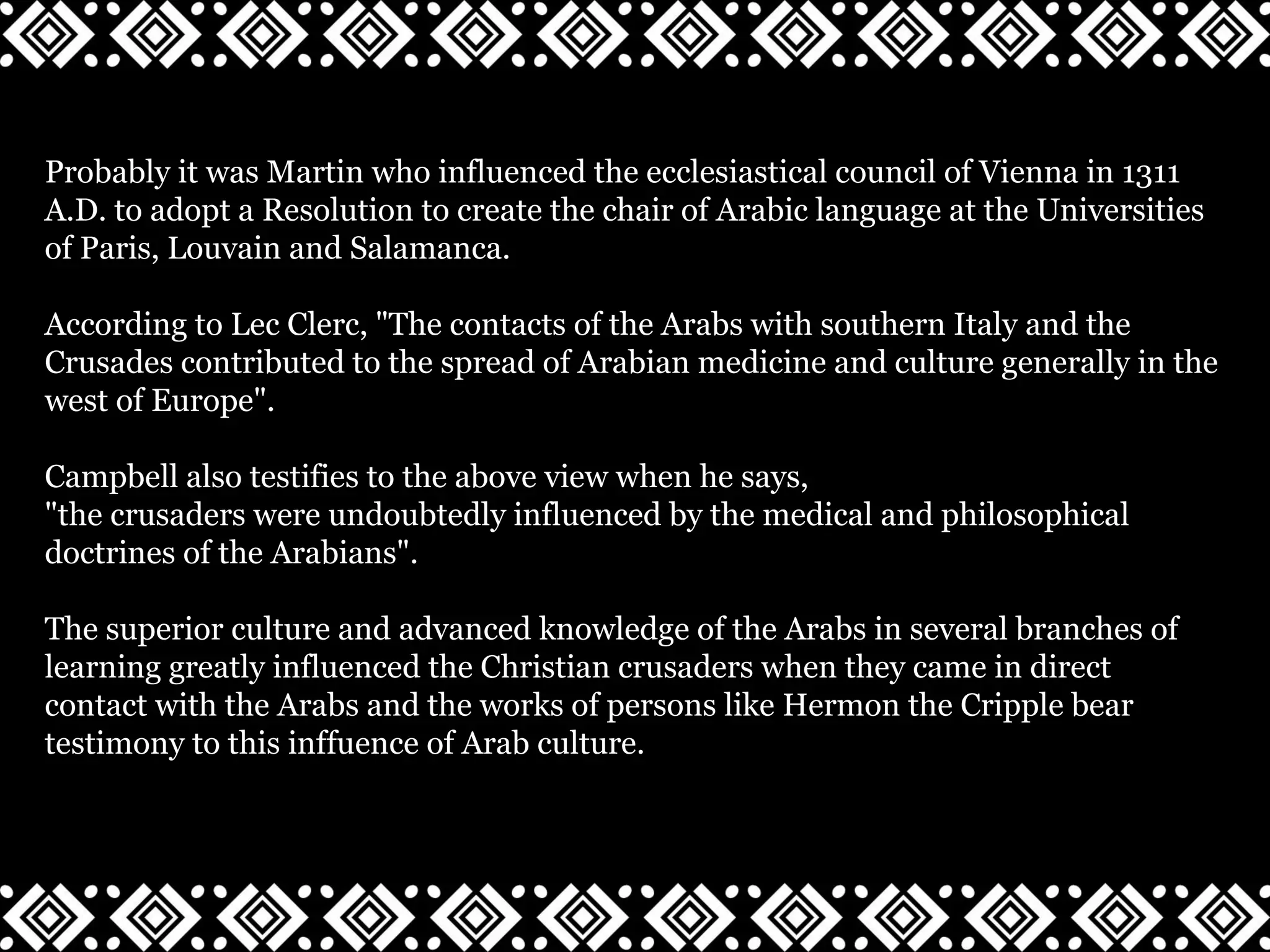 Probably it was Martin who influenced the ecclesiastical council of Vienna in 1311
A.D. to adopt a Resolution to create the chair of Arabic language at the Universities
of Paris, Louvain and Salamanca.
According to Lec Clerc, "The contacts of the Arabs with southern Italy and the
Crusades contributed to the spread of Arabian medicine and culture generally in the
west of Europe".
Campbell also testifies to the above view when he says,
"the crusaders were undoubtedly influenced by the medical and philosophical
doctrines of the Arabians".
The superior culture and advanced knowledge of the Arabs in several branches of
learning greatly influenced the Christian crusaders when they came in direct
contact with the Arabs and the works of persons like Hermon the Cripple bear
testimony to this inffuence of Arab culture.
 