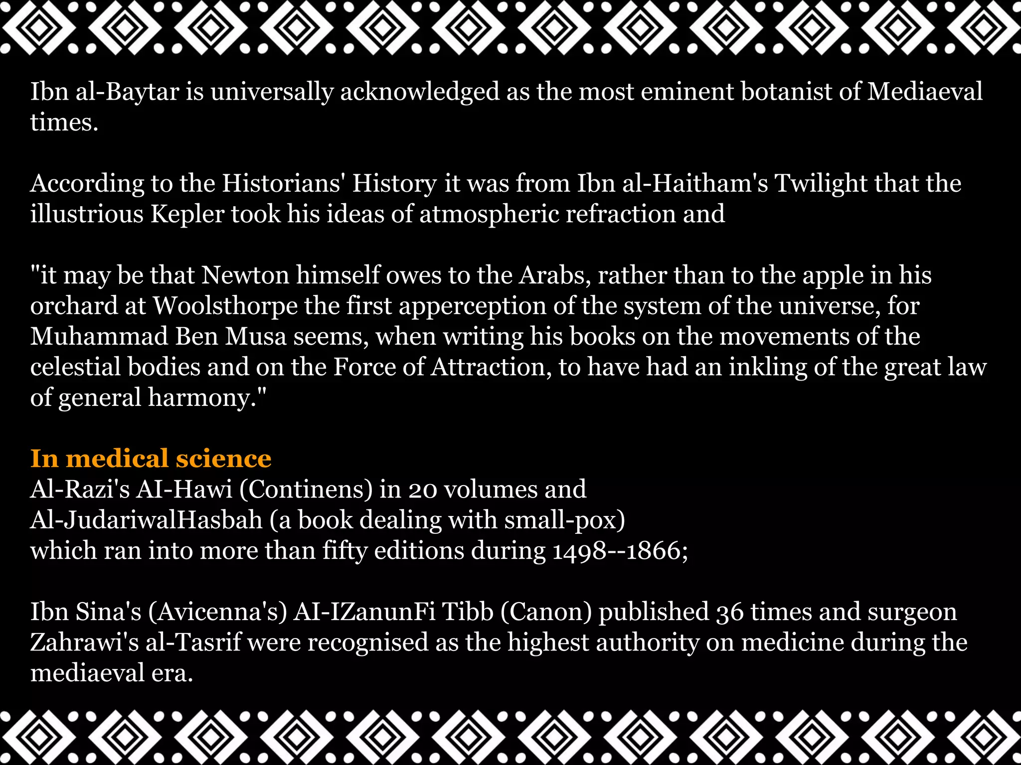 Ibn al-Baytar is universally acknowledged as the most eminent botanist of Mediaeval
times.
According to the Historians' History it was from Ibn al-Haitham's Twilight that the
illustrious Kepler took his ideas of atmospheric refraction and
"it may be that Newton himself owes to the Arabs, rather than to the apple in his
orchard at Woolsthorpe the first apperception of the system of the universe, for
Muhammad Ben Musa seems, when writing his books on the movements of the
celestial bodies and on the Force of Attraction, to have had an inkling of the great law
of general harmony."
In medical science
Al-Razi's AI-Hawi (Continens) in 20 volumes and
Al-JudariwalHasbah (a book dealing with small-pox)
which ran into more than fifty editions during 1498--1866;
Ibn Sina's (Avicenna's) AI-IZanunFi Tibb (Canon) published 36 times and surgeon
Zahrawi's al-Tasrif were recognised as the highest authority on medicine during the
mediaeval era.
 