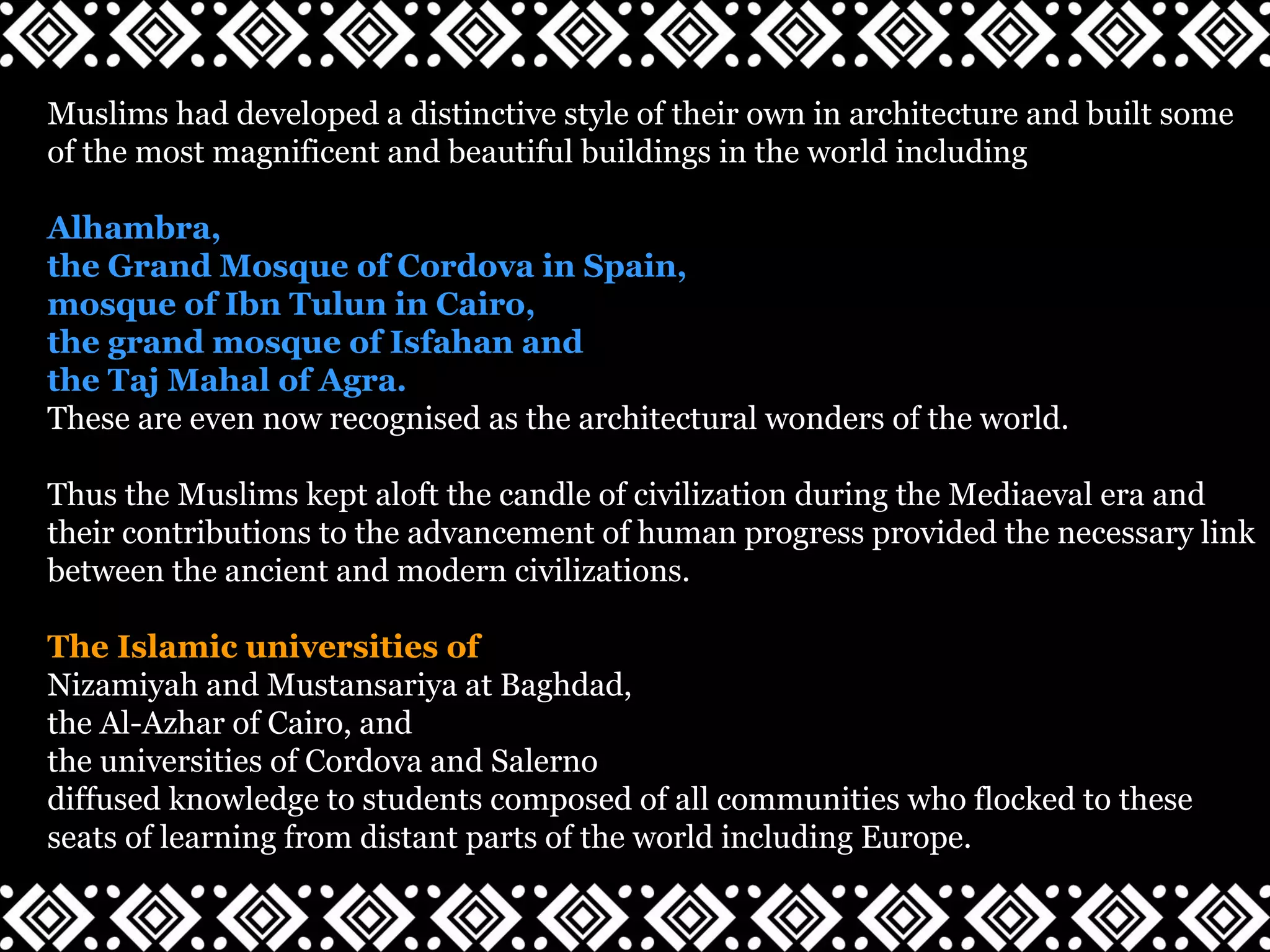 Muslims had developed a distinctive style of their own in architecture and built some
of the most magnificent and beautiful buildings in the world including
Alhambra,
the Grand Mosque of Cordova in Spain,
mosque of Ibn Tulun in Cairo,
the grand mosque of Isfahan and
the Taj Mahal of Agra.
These are even now recognised as the architectural wonders of the world.
Thus the Muslims kept aloft the candle of civilization during the Mediaeval era and
their contributions to the advancement of human progress provided the necessary link
between the ancient and modern civilizations.
The Islamic universities of
Nizamiyah and Mustansariya at Baghdad,
the Al-Azhar of Cairo, and
the universities of Cordova and Salerno
diffused knowledge to students composed of all communities who flocked to these
seats of learning from distant parts of the world including Europe.
 