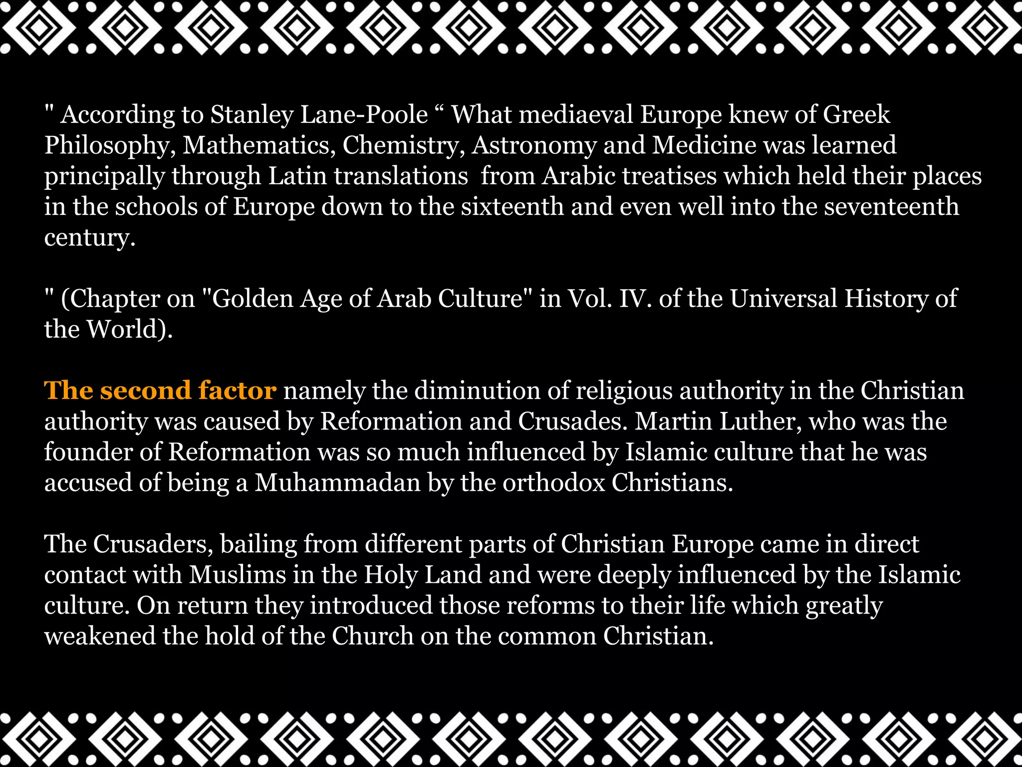 " According to Stanley Lane-Poole “ What mediaeval Europe knew of Greek
Philosophy, Mathematics, Chemistry, Astronomy and Medicine was learned
principally through Latin translations from Arabic treatises which held their places
in the schools of Europe down to the sixteenth and even well into the seventeenth
century.
" (Chapter on "Golden Age of Arab Culture" in Vol. IV. of the Universal History of
the World).
The second factor namely the diminution of religious authority in the Christian
authority was caused by Reformation and Crusades. Martin Luther, who was the
founder of Reformation was so much influenced by Islamic culture that he was
accused of being a Muhammadan by the orthodox Christians.
The Crusaders, bailing from different parts of Christian Europe came in direct
contact with Muslims in the Holy Land and were deeply influenced by the Islamic
culture. On return they introduced those reforms to their life which greatly
weakened the hold of the Church on the common Christian.
 