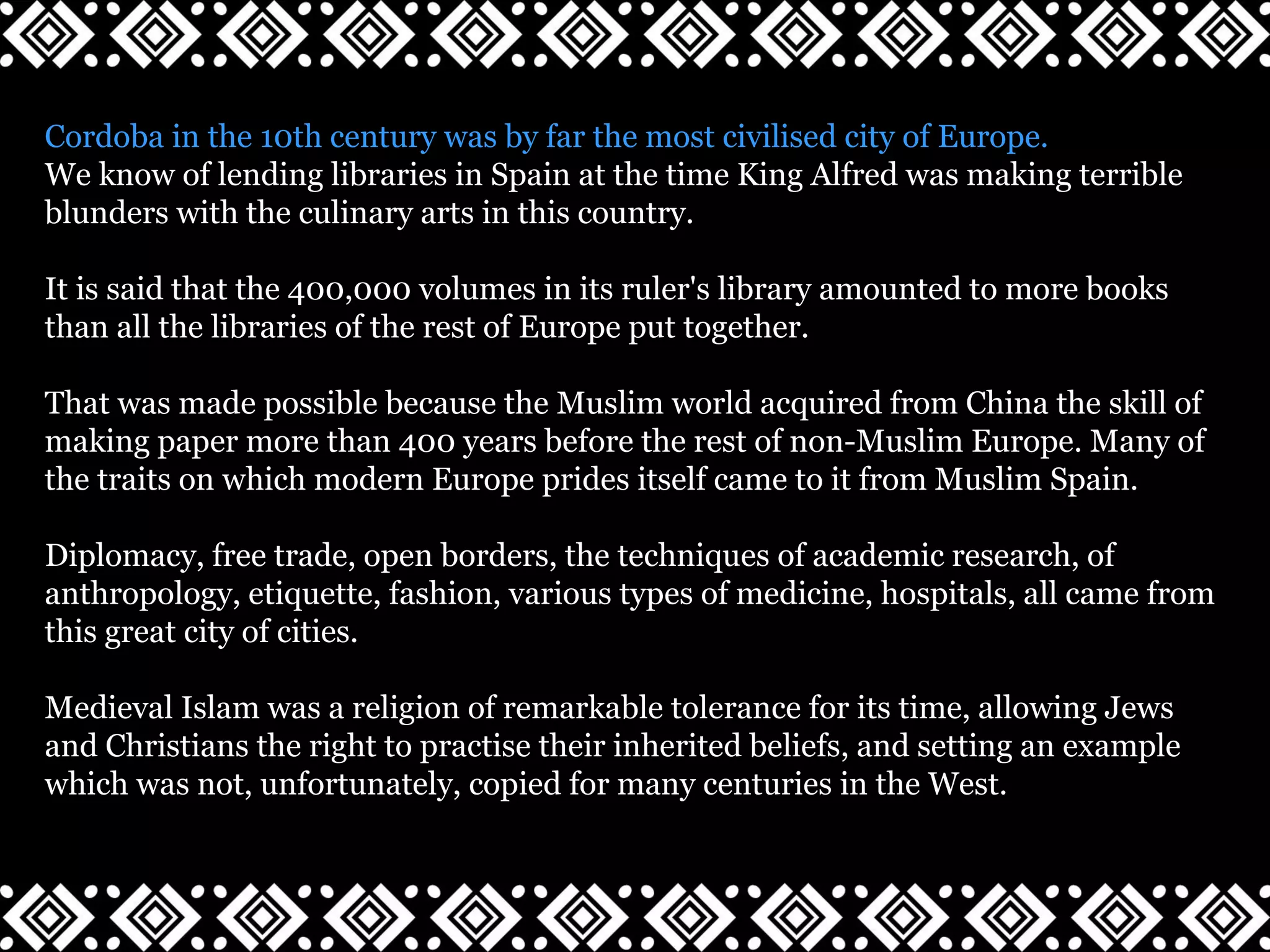 Cordoba in the 10th century was by far the most civilised city of Europe.
We know of lending libraries in Spain at the time King Alfred was making terrible
blunders with the culinary arts in this country.
It is said that the 400,000 volumes in its ruler's library amounted to more books
than all the libraries of the rest of Europe put together.
That was made possible because the Muslim world acquired from China the skill of
making paper more than 400 years before the rest of non-Muslim Europe. Many of
the traits on which modern Europe prides itself came to it from Muslim Spain.
Diplomacy, free trade, open borders, the techniques of academic research, of
anthropology, etiquette, fashion, various types of medicine, hospitals, all came from
this great city of cities.
Medieval Islam was a religion of remarkable tolerance for its time, allowing Jews
and Christians the right to practise their inherited beliefs, and setting an example
which was not, unfortunately, copied for many centuries in the West.
 