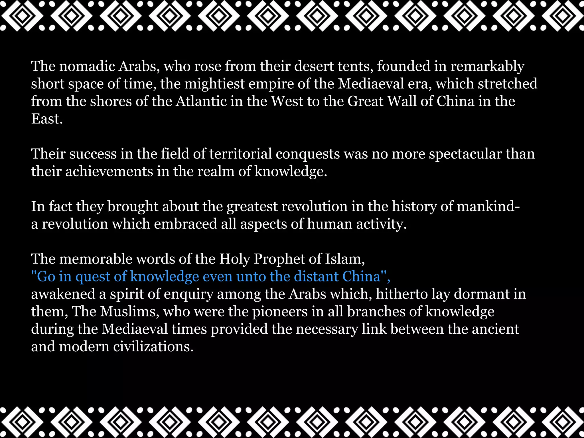 The nomadic Arabs, who rose from their desert tents, founded in remarkably
short space of time, the mightiest empire of the Mediaeval era, which stretched
from the shores of the Atlantic in the West to the Great Wall of China in the
East.
Their success in the field of territorial conquests was no more spectacular than
their achievements in the realm of knowledge.
In fact they brought about the greatest revolution in the history of mankind-
a revolution which embraced all aspects of human activity.
The memorable words of the Holy Prophet of Islam,
"Go in quest of knowledge even unto the distant China'',
awakened a spirit of enquiry among the Arabs which, hitherto lay dormant in
them, The Muslims, who were the pioneers in all branches of knowledge
during the Mediaeval times provided the necessary link between the ancient
and modern civilizations.
 