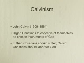 Calvinism


• John Calvin (1509–1564)
• Urged Christians to conceive of themselves
 as chosen instruments of God

• Luther: Christians should suffer; Calvin:
 Christians should labor for God
 