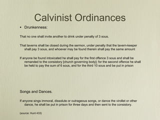 Calvinist Ordinances
• Drunkenness:
That no one shall invite another to drink under penalty of 3 sous.

That taverns shall be closed during the sermon, under penalty that the tavern-keeper
   shall pay 3 sous, and whoever may be found therein shall pay the same amount

If anyone be found intoxicated he shall pay for the first offence 3 sous and shall be
    remanded to the consistory [church governing body]; for the second offence he shall
    be held to pay the sum of 6 sous, and for the third 10 sous and be put in prison




Songs and Dances.

If anyone sings immoral, dissolute or outrageous songs, or dance the virollet or other
    dance, he shall be put in prison for three days and then sent to the consistory.

(source: Hunt 433)
 