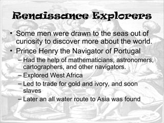 Renaissance Explorers
• Some men were drawn to the seas out of
curiosity to discover more about the world.
• Prince Henry the Navigator of Portugal
– Had the help of mathematicians, astronomers,
cartographers, and other navigators.
– Explored West Africa
– Led to trade for gold and ivory, and soon
slaves
– Later an all water route to Asia was found
 
