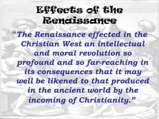 Effects of the
Renaissance
“The Renaissance effected in the
Christian West an intellectual
and moral revolution so
profound and so far-reaching in
its consequences that it may
well be likened to that produced
in the ancient world by the
incoming of Christianity.”
 
