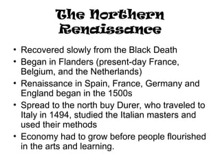 The Northern
Renaissance
• Recovered slowly from the Black Death
• Began in Flanders (present-day France,
Belgium, and the Netherlands)
• Renaissance in Spain, France, Germany and
England began in the 1500s
• Spread to the north buy Durer, who traveled to
Italy in 1494, studied the Italian masters and
used their methods
• Economy had to grow before people flourished
in the arts and learning.
 