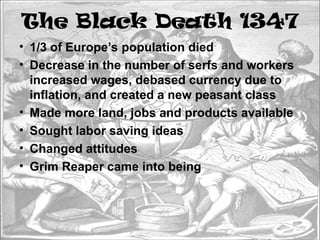 The Black Death 1347
• 1/3 of Europe’s population died
• Decrease in the number of serfs and workers
increased wages, debased currency due to
inflation, and created a new peasant class
• Made more land, jobs and products available
• Sought labor saving ideas
• Changed attitudes
• Grim Reaper came into being
 