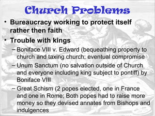 Church Problems
• Bureaucracy working to protect itself
rather then faith
• Trouble with kings
– Boniface VIII v. Edward (bequeathing property to
church and taxing church; eventual compromise
– Unum Sanctum (no salvation outside of Church
and everyone including king subject to pontiff) by
Boniface VIII
– Great Schism (2 popes elected, one in France
and one in Rome; Both popes had to raise more
money so they devised annates from Bishops and
indulgences
 