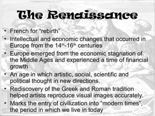 The Renaissance
• French for “rebirth”
• Intellectual and economic changes that occurred in
Europe from the 14th
-16th
centuries
• Europe emerged from the economic stagnation of
the Middle Ages and experienced a time of financial
growth
• An age in which artistic, social, scientific and
political thought in new directions.
• Rediscovery of the Greek and Roman tradition
helped artists reproduce visual images accurately.
• Marks the entry of civilization into “modern times”,
the period in which we live in today
 