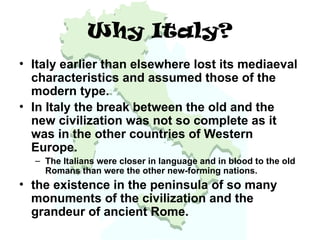 Why Italy?
• Italy earlier than elsewhere lost its mediaeval
characteristics and assumed those of the
modern type.
• In Italy the break between the old and the
new civilization was not so complete as it
was in the other countries of Western
Europe.
– The Italians were closer in language and in blood to the old
Romans than were the other new-forming nations.
• the existence in the peninsula of so many
monuments of the civilization and the
grandeur of ancient Rome.
 