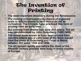 The Invention of
Printing
• The most important discovery during the Renaissance
• The making of impressions by means of engraved
seals or blocks seems to be a device as old as
civilization. The Chinese have practiced this form of
printing from an early time.
• But printing from blocks was slow and costly. The art
was revolutionized by John Gutenberg (1400-1468)
• The oldest book known to have been printed from
movable letters was a Latin copy of the Bible issued
from the press of Gutenberg and Faust at Mainz
between the years 1454 and 1456.
• The art spread rapidly and before the close of the
fifteenth century presses were busy in every country
of Europe
 