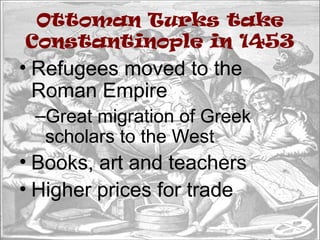Ottoman Turks take
Constantinople in 1453
• Refugees moved to the
Roman Empire
–Great migration of Greek
scholars to the West
• Books, art and teachers
• Higher prices for trade
 