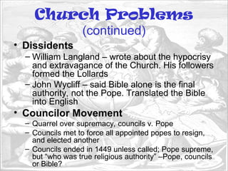 Church Problems
(continued)
• Dissidents
– William Langland – wrote about the hypocrisy
and extravagance of the Church. His followers
formed the Lollards
– John Wycliff – said Bible alone is the final
authority, not the Pope. Translated the Bible
into English
• Councilor Movement
– Quarrel over supremacy, councils v. Pope
– Councils met to force all appointed popes to resign,
and elected another
– Councils ended in 1449 unless called; Pope supreme,
but “who was true religious authority” –Pope, councils
or Bible?
 