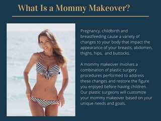 What Is a Mommy Makeover?
Pregnancy, childbirth and
breastfeeding cause a variety of
changes to your body that impact the
appearance of your breasts, abdomen,
thighs, hips, and buttocks.
A mommy makeover involves a
combination of plastic surgery
procedures performed to address
these changes and restore the figure
you enjoyed before having children.
Our plastic surgeons will customize
your mommy makeover based on your
unique needs and goals.
 