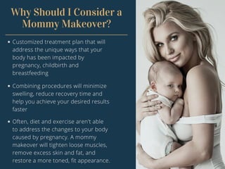 Why Should I Consider a
Mommy Makeover?
Customized treatment plan that will
address the unique ways that your
body has been impacted by
pregnancy, childbirth and
breastfeeding
Combining procedures will minimize
swelling, reduce recovery time and
help you achieve your desired results
faster
Often, diet and exercise aren't able
to address the changes to your body
caused by pregnancy. A mommy
makeover will tighten loose muscles,
remove excess skin and fat, and
restore a more toned, fit appearance.
 