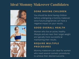 Ideal Mommy Makeover Candidates
DONE HAVING CHILDREN
You should be done having children
before undergoing a mommy makeover
since future pregnancies can have a
negative impact on your results.
GOOD OVERALL HEALTH
Women who live an active, healthy
lifestyle and are near their target weight
are typically more successful at
maintaining their results.
REQUIRE MULTIPLE
PROCEDURES
Mommy makeovers are ideal for women
who need several cosmetic procedures
to acheive their desired outcome.
 
