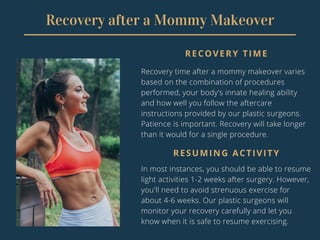Recovery after a Mommy Makeover
RECOVERY TIME
Recovery time after a mommy makeover varies
based on the combination of procedures
performed, your body's innate healing ability
and how well you follow the aftercare
instructions provided by our plastic surgeons.
Patience is important. Recovery will take longer
than it would for a single procedure.
RESUMING ACTIVITY
In most instances, you should be able to resume
light activities 1-2 weeks after surgery. However,
you'll need to avoid strenuous exercise for
about 4-6 weeks. Our plastic surgeons will
monitor your recovery carefully and let you
know when it is safe to resume exercising.
 