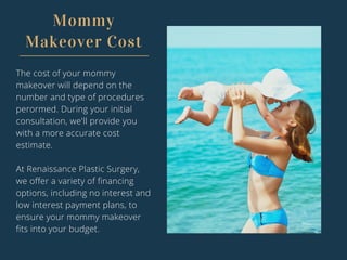 Mommy
Makeover Cost
The cost of your mommy
makeover will depend on the
number and type of procedures
perormed. During your initial
consultation, we'll provide you
with a more accurate cost
estimate.
At Renaissance Plastic Surgery,
we offer a variety of financing
options, including no interest and
low interest payment plans, to
ensure your mommy makeover
fits into your budget.
 