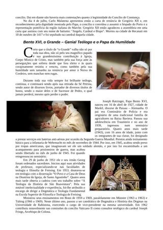 concilio. Dai em diante não haveria mais contestações quanto à legitimidade do Concílio de Constança.
       No dia 4 de julho, Carlo Malatesta apresentou então a carta de renúncia de Gregório XII e, em
reconhecimento pela dignidade mostrada pelo Papa, o concílio o convidou a assumir o bispado do Porto e a
representação pontifícia da região italiana do Marche. Gregório XII então agradeceu a assembleia em uma
carta que assinou com seu nome de batismo: "Angelo, Cardeal e Bispo". Morreu na cidade de Recanati em
18 de outubro de 1417 e foi sepultado na catedral daquela cidade.

      Bento XVI, o Grande – Genial Teólogo e o Papa da Humildade


      C       reio que o título de “o Grande” valha não só por
              toda sua obra, não só pelo seu magnífico papado
              e sua grandessíssima contribuição à Igreja,
Corpo Místico de Cristo, mas também pela sua força ante às
perseguições que sofrera desde que fora eleito e às quais
corajosamente resistiu e venceu, como também pela sua
humildade sem tamanho na renúncia por amor à Noiva do
Cordeiro, sem manchas nem rugas.

      Durante toda sua vida sempre foi brilhante teólogo,
continua, e continuará sendo após sua retirada da Sé Petrina,
sendo autor de diversos livros, portador de diversos títulos de
honra, sendo o maior deles o de Sucessor de Pedro, o qual
jamais perderá, mesmo após perder o poder.

                                                                         Joseph Ratzinger, Papa Bento XVI,
                                                                  nasceu em 16 de abril de 1927, cidade de
                                                                  Marktl, diocese de Passau – Alemanha. O
                                                                  pai era Comissário de Polícia e era
                                                                  originário de uma tradicional família de
                                                                  agricultores na Baixa Baviera. Passou sua
                                                                  adolescência em Traunstein e no ano de
                                                                  1939,      ingressou    num       seminário
                                                                  preparatório. Quatro anos mais tarde
                                                                  (1943), com 16 anos de idade, junto com
                                                                  os integrantes de sua classe, foi designado
a prestar serviços em baterias anti-aéreas por ocasião da Segunda Guerra Mundial. Prestou ainda treinamento
básico para a infantaria de Wehrmacht no mês de novembro de 1944. Por isso, em 1945, acabou sendo preso
por tropas americanas, que imaginavam ser ele um soldado alemão, e por isto foi encaminhado a um
acampamento para prisioneiros de guerra, mas acabou
sendo libertado no mês de junho de 1945. Foi quando
reingressou no seminário.
       Em 29 de junho de 1951 ele e seu irmão Georg
foram ordenados sacerdotes. Iniciou aqui suas atividades
de professor, especializando-se nas faculdades de
teologia e filosofia de Freising. Em 1953, doutorou-se
em teologia com a dissertação “O Povo e a Casa de Deus
na Doutrina da Igreja, de Santo Agostinho”. Quatro anos
mais tarde obteria a cadeira com seu trabalho sobre “A
Teologia da História de São Boaventura”. Pela sua
notável intelectualidade e experiência, foi-lhe atribuído o
encargo de dirigir a Dogmática e Teologia Fundamental
na Escola Superior de Filosofia e Teologia de Freising.
       Ministrou seus ensinamentos em Bonn de 1959 a 1969, paralelamente em Münster (1963 a 1963) e
Tubing (1966 a 1969). Neste último ano, passou a ser catedrático de Dogmática e História dos Dogmas na
Universidade de Rabistona, exercendo o cargo de vice-presidente na mesma universidade. Em 1962
contribuiu notavelmente nas comissões do concílio Vaticano II como consultor teológico do cardeal Joseph
Frings, Arcebispo de Colona.
 