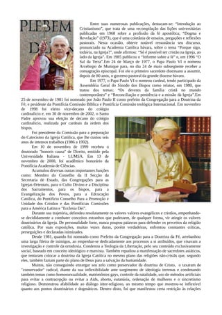 Entre suas numerosas publicações, destacam-se: “Introdução ao
                                     Cristianismo”, que trata de uma recompilação das lições universitárias
                                     publicadas em 1968 sobre a profissão da fé apostólica; “Dogma e
                                     Revelação” (1973), que é uma coletânia de ensaios, pregações e reflexões
                                     pastorais. Nesta ocasião, obteve notável ressonância seu discurso,
                                     pronunciado na Academia Católica bávara, sobre o tema “Porque sigo,
                                     todavia, na Igreja?”, onde afirmou: “Só é possível ser cristão na Igreja, ao
                                     lado da Igreja”. Em 1985 publicou o “Informe sobre a fé” e, em 1996 “O
                                     Sal da Terra”.Em 24 de Março de 1977, o Papa Paulo VI o nomeou
                                     Arcebispo de Munique para, no dia 24 de maio subseqüente receber a
                                     consagração episcopal. Foi ele o primeiro sacerdote diocesano a assumir,
                                     depois de 80 anos, o governo pastoral da grande diocese bávara.
                                            Em 1977, o Papa Paulo VI o nomeou cardeal, tendo participado da
                                     Assembléia Geral do Sínodo dos Bispos como relator, em 1980, que
                                     tratou dos temas: “Os deveres da família cristã no mundo
                                     contemporâneo” e “Reconciliação e penitência e a missão da Igreja”.Em
25 de novembro de 1981 foi nomeado por João Paulo II como prefeito da Congregação para a Doutrina da
Fé; e pesidente da Pontifícia Comissão Bíblica e Pontifícia Comissão teológica Internacional. Em novembro
de 1998 foi eleito vice-decano do colégio
cardinalício e, em 30 de novembro de 2002, o Santo
Padre aprovou sua eleição de decano do colégio
cardinalício, realizada por cardeais da ordem dos
bispos.
        Foi presidente da Comissão para a preparação
do Catecismo da Igreja Católica, que lhe custou seis
anos de intensos trabalhos (1986 a 1992).
        Em 10 de novembro de 1999 recebeu o
doutorado "honoris causa" de Direito, emitido pela
Universidade Italiana - LUMSA. Em 13 de
novembro de 2000, foi acadêmico honorário da
Pontifícia Academia de Ciências.
        Acumulou diversas outras importantes funções
como: Membro do Conselho da II Secção da
Secretaria de Estado, das Congregações para as
Igrejas Orientais, para o Culto Divino e a Disciplina
dos Sacramentos, para os bispos, para a
Evangelização dos Povos, para a Edcucação
Católica, do Pontifício Conselho Para a Promoção e
Unidade dos Cristãos e das Pontifícias Comissões
para a América Latina e "Ecclesia Dei".
        Durante sua trajetória, defendeu resolutamente os valores valores evangélicos e cristãos, empenhando-
se decididamente a combater conceitos estranhos que pudessem, de qualquer forma, vir atingir os valores
doutrinários da Igreja. De personalidade forte, nunca poupou palavras para defender os preceitos da religião
católica. Por suas exposições, muitas vezes duras, porém verdadeiras, enfrentou constantes críticas,
perseguições e declaradas inimizades.
        Desde 1981, quando foi nomeado como Prefeito da Congregação para a Doutrina da Fé, arrebanhou
uma larga fileira de inimigos, ao empenhar-se dedicadamente aos processos a si atribuídos, que visavam a
investigação e controle da ortodoxia. Condenou a Teologia da Libertação, pelo seu conteúdo exclusivamente
social, baseado em conceito ideológico e marxista. Também repudiou a manifestação de sacerdotes asiáticos,
que tentaram colocar a doutrina da Igreja Católica no mesmo plano das religiões não-cristãs que, segundo
eles, também faziam parte do plano de Deus para a salvação da humanidade.
        Muitos, não conseguindo enxergar seu zelo como preservador da doutrina de Cristo, o taxaram de
"conservador" radical, diante da sua inflexibilidade ante surgimento de ideologia terrenas e condenando
também temas como homossexualidade, matrimônios gays, controle da natalidade, uso de métodos artificiais
para evitar a contracepção ou evitar a Aids, aborto, eutanásia, ordenação de mulheres e o sincretismo
religioso. Demonstrou afabilidade ao diálogo inter-religioso, ao mesmo tempo que mostrou-se inflexível
quanto aos pontos doutrinários e dogmáticos. Dentro disto, foi que manifestou certa restrição às relações
 