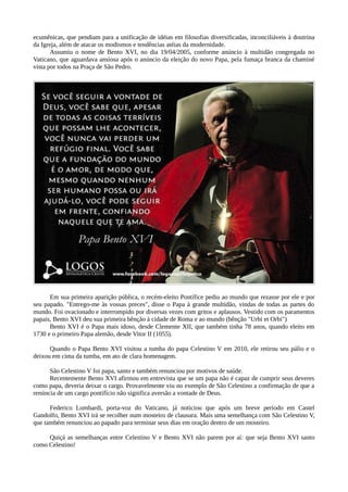ecumênicas, que pendiam para a unificação de idéias em filosofias diversificadas, inconciliáveis à doutrina
da Igreja, além de atacar os modismos e tendências atéias da modernidade.
       Assumiu o nome de Bento XVI, no dia 19/04/2005, conforme anúncio à multidão congregada no
Vaticano, que aguardava ansiosa após o anúncio da eleição do novo Papa, pela fumaça branca da chaminé
vista por todos na Praça de São Pedro.




      Em sua primeira aparição pública, o recém-eleito Pontífice pediu ao mundo que rezasse por ele e por
seu papado. "Entrego-me às vossas preces", disse o Papa à grande multidão, vindas de todas as partes do
mundo. Foi ovacionado e interrompido por diversas vezes com gritos e aplausos. Vestido com os paramentos
papais, Bento XVI deu sua primeira bênção à cidade de Roma e ao mundo (bênção "Urbi et Orbi")
      Bento XVI é o Papa mais idoso, desde Clemente XII, que também tinha 78 anos, quando eleito em
1730 e o primeiro Papa alemão, desde Vitor II (1055).

      Quando o Papa Bento XVI visitou a tumba do papa Celestino V em 2010, ele retirou seu pálio e o
deixou em cima da tumba, em ato de clara homenagem.

      São Celestino V foi papa, santo e também renunciou por motivos de saúde.
      Recentemente Bento XVI afirmou em entrevista que se um papa não é capaz de cumprir seus deveres
como papa, deveria deixar o cargo. Provavelmente viu no exemplo de São Celestino a confirmação de que a
renúncia de um cargo pontifício não significa aversão a vontade de Deus.

      Federico Lombardi, porta-voz do Vaticano, já noticiou que após um breve período em Castel
Gandolfo, Bento XVI irá se recolher num mosteiro de clausura. Mais uma semelhança com São Celestino V,
que também renunciou ao papado para terminar seus dias em oração dentro de um mosteiro.

     Quiçá as semelhanças entre Celestino V e Bento XVI não parem por aí: que seja Bento XVI santo
como Celestino!
 