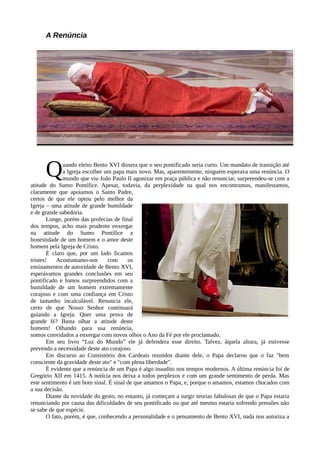 A Renúncia




      Q        uando eleito Bento XVI dissera que o seu pontificado seria curto. Um mandato de transição até
               a Igreja escolher um papa mais novo. Mas, aparentemente, ninguém esperava uma renúncia. O
               mundo que viu João Paulo II agonizar em praça pública e não renunciar, surpreendeu-se com a
atitude do Sumo Pontífice. Apesar, todavia, da perplexidade na qual nos encontramos, manifestamos,
claramente que apoiamos o Santo Padre,
certos de que ele optou pelo melhor da
Igreja – uma atitude de grande humildade
e de grande sabedoria.
        Longe, porém das profecias de final
dos tempos, acho mais prudente enxergar
na atitude do Sumo Pontífice a
honestidade de um homem e o amor deste
homem pela Igreja de Cristo.
        É claro que, por um lado ficamos
tristes!    Acostumamo-nos        com    os
ensinamentos de autoridade de Bento XVI,
esperávamos grandes conclusões em seu
pontificado e fomos surpreendidos com a
humildade de um homem extremamente
corajoso e com uma confiança em Cristo
de tamanho incalculável. Renuncia ele,
certo de que Nosso Senhor continuará
guiando a Igreja. Quer uma prova de
grande fé? Basta olhar a atitude deste
homem! Olhando para sua renúncia,
somos convidados a enxergar com novos olhos o Ano da Fé por ele proclamado.
        Em seu livro “Luz do Mundo” ele já defendera esse direito. Talvez, àquela altura, já estivesse
prevendo a necessidade deste ato corajoso.
        Em discurso ao Consistório dos Cardeais reunidos diante dele, o Papa declarou que o faz "bem
consciente da gravidade deste ato" e "com plena liberdade".
        É evidente que a renúncia de um Papa é algo inaudito nos tempos modernos. A última renúncia foi de
Gregório XII em 1415. A notícia nos deixa a todos perplexos e com um grande sentimento de perda. Mas
este sentimento é um bom sinal. É sinal de que amamos o Papa, e, porque o amamos, estamos chocados com
a sua decisão.
        Diante da novidade do gesto, no entanto, já começam a surgir teorias fabulosas de que o Papa estaria
renunciando por causa das dificuldades de seu pontificado ou que até mesmo estaria sofrendo pressões não
se sabe de que espécie.
        O fato, porém, é que, conhecendo a personalidade e o pensamento de Bento XVI, nada nos autoriza a
 