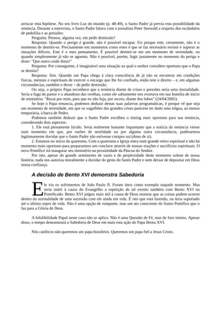 arriscar esta hipótese. No seu livro Luz do mundo (p. 48-49), o Santo Padre já previa esta possibilidade da
renúncia. Durante a entrevista, o Santo Padre falava com o jornalista Peter Seewald a respeito dos escândalos
de pedofilia e as pressões:
       Pergunta: Pensou, alguma vez, em pedir demissão?
       Resposta: Quando o perigo é grande, não é possível escapar. Eis porque este, certamente, não é o
momento de demitir-se. Precisamente em momentos como estes é que se faz necessário resistir e superar as
situações difíceis. Este é o meu pensamento. É possível demitir-se em um momento de serenidade, ou
quando simplesmente já não se aguenta. Não é possível, porém, fugir justamente no momento do perigo e
dizer: "Que outro cuide disso!"
       Pergunta: Por conseguinte, é imaginável uma situação na qual o senhor considere oportuno que o Papa
se demita?
       Resposta: Sim. Quando um Papa chega à clara consciência de já não se encontrar em condições
físicas, mentais e espirituais de exercer o encargo que lhe foi confiado, então tem o direito – e, em algumas
circunstâncias, também o dever – de pedir demissão.
       Ou seja, o próprio Papa reconhece que a renúncia diante de crises e pressões seria uma imoralidade.
Seria a fuga do pastor e o abandono das ovelhas, como ele sabiamente nos exortava em sua homilia de início
de ministério: "Rezai por mim, para que eu não fuja, por receio, diante dos lobos" (24/04/2005).
       Se hoje o Papa renuncia, podemos deduzir destas suas palavras programáticas, é porque vê que seja
um momento de serenidade, em que os vagalhões das grandes crises parecem ter dado uma trégua, ao menos
temporária, à barca de Pedro.
       Podemos também deduzir que o Santo Padre escolheu o timing mais oportuno para sua renúncia,
considerando dois aspectos:
       1. Ele está plenamente lúcido. Seria realmente bastante inquietante que a notícia da renúncia viesse
num momento em que, por razões de senilidade ou por alguma outra circunstância, pudéssemos
legitimamente duvidar que o Santo Padre não estivesse compos sui (dono de si).
       2. Estamos no início da quaresma. Com a quaresma a Igreja entra num grande retiro espiritual e não há
momento mais oportuno para prepararmos um conclave através de nossas orações e sacrifícios espirituais. O
novo Pontífice irá inaugurar seu ministério na proximidade da Páscoa do Senhor.
       Por isto, apesar do grande sentimento de vazio e de perplexidade deste momento solene de nossa
história, nada nos autoriza moralmente a duvidar do gesto do Santo Padre e nem deixar de depositar em Deus
nossa confiança.

      A decisão de Bento XVI demonstra Sabedoria


      E       le viu os sofrimentos de João Paulo II. Foram úteis como exemplo naquele momento. Mas
              seria inútil à causa do Evangelho a repetição de tal evento também com Bento XVI no
              Pontificado. Bento XVI julgou mais útil à causa de Deus mostrar que as coisas podem ocorrer
dentro da normalidade de uma sucessão com ele ainda em vida. É isto que está fazendo, ou teria suportado
até o último sopro de vida. Não é uma opção de rompante, mas um ato consciente do Sumo Pontífice que o
faz para a Glória de Deus.

       A Infalibilidade Papal neste caso não se aplica. Não é uma Questão de Fé, mas de foro íntimo. Apesar
disso, o tempo demonstrará a Sabedoria de Deus em mais esta ação do Papa Bento XVI.

      Nós católicos não queremos um papa brasileiro. Queremos um papa fiel a Jesus Cristo.
 