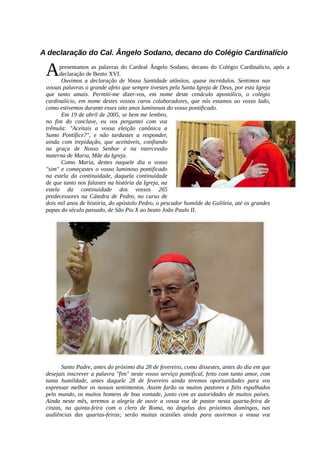 A declaração do Cal. Ângelo Sodano, decano do Colégio Cardinalício

 A     presentamos as palavras do Cardeal Ângelo Sodano, decano do Colégio Cardinalício, após a
       declaração de Bento XVI.
        Ouvimos a declaração de Vossa Santidade atônitos, quase incrédulos. Sentimos nas
 vossas palavras o grande afeto que sempre tivestes pela Santa Igreja de Deus, por esta Igreja
 que tanto amais. Permiti-me dizer-vos, em nome deste cenáculo apostólico, o colégio
 cardinalício, em nome destes vossos caros colaboradores, que nós estamos ao vosso lado,
 como estivemos durante esses oito anos luminosos do vosso pontificado.
        Em 19 de abril de 2005, se bem me lembro,
 no fim do conclave, eu vos perguntei com voz
 trêmula: "Aceitais a vossa eleição canônica a
 Sumo Pontífice?", e não tardastes a responder,
 ainda com trepidação, que aceitáveis, confiando
 na graça de Nosso Senhor e na intercessão
 materna de Maria, Mãe da Igreja.
        Como Maria, destes naquele dia o vosso
 "sim" e começastes o vosso luminoso pontificado
 na estela da continuidade, daquela continuidade
 de que tanto nos falastes na história da Igreja, na
 estela da continuidade dos vossos 265
 predecessores na Cátedra de Pedro, no curso de
 dois mil anos de história, do apóstolo Pedro, o pescador humilde da Galileia, até os grandes
 papas do século passado, de São Pio X ao beato João Paulo II.




       Santo Padre, antes do próximo dia 28 de fevereiro, como dissestes, antes do dia em que
 desejais inscrever a palavra "fim" neste vosso serviço pontifical, feito com tanto amor, com
 tanta humildade, antes daquele 28 de fevereiro ainda teremos oportunidades para vos
 expressar melhor os nossos sentimentos. Assim farão os muitos pastores e fiéis espalhados
 pelo mundo, os muitos homens de boa vontade, junto com as autoridades de muitos países.
 Ainda neste mês, teremos a alegria de ouvir a vossa voz de pastor nesta quarta-feira de
 cinzas, na quinta-feira com o clero de Roma, no ângelus dos próximos domingos, nas
 audiências das quartas-feiras; serão muitas ocasiões ainda para ouvirmos a vossa voz
 