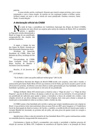 paterna.
             A vossa missão, porém, continuará: dissestes que estareis sempre próximo, com o vosso
       testemunho e com a vossa oração. As estrelas no céu continuam sempre a brilhar; assim,
       brilhará sempre em meio a nós a estrela do vosso pontificado. Estamos convosco, Santo
       Padre. A vossa bênção!

       A declaração oficial da CNBB


       N        a tarde de hoje, a presidência da Conferência Episcopal dos Bispos do Brasil (CNBB),
                assinalou em nota oficial sua surpresa pela notícia da renúncia de Bento XVI ao ministério
                petrino, e agradece
ao Papa pelo carinho demonstrado a
Brasil ao longo do seu pontificado,
assegurando-lhe das orações dos
prelados brasileiros.


      A seguir, a íntegra da nota
dos bispos do Brasil, assinada por
Dom Raymundo Damasceno Assis
      Arcebispo de Aparecida,
Presidente da CNBB; Dom José
Belisário da Silva, Arcebispo de São
Luís
      Vice-presidente da CNBB.
Dom Leonardo Ulrich Steiner,
Bispo Auxiliar de Brasília e
Secretário Geral da entidade:

       Brasília, 11 de fevereiro de
2013
       P. Nº 0052/13

       “Tu és Pedro e sobre esta pedra edificarei minha Igreja” (Mt 16,18)

      A Conferência Nacional dos Bispos do Brasil-CNBB recebe com surpresa, como todo o mundo, o
anúncio feito pelo Santo Padre Bento XVI de sua renúncia à Sé de Pedro, que ficará vacante a partir do dia
28 de fevereiro próximo. Acolhemos com amor filial as razões apresentadas por Sua Santidade, sinal de sua
humildade e grandeza, que caracterizaram os oito anos de seu pontificado.

       Teólogo brilhante, Bento XVI entrará para a história como o “Papa do amor” e o “Papa do Deus
Pequeno”, que fez do Reino de Deus e da Igreja a razão de sua vida e de seu ministério. O curto período de
seu pontificado foi suficiente para ajudar a Igreja a intensificar a busca da unidade dos cristãos e das
religiões através de um eficaz diálogo ecumênico e inter-religioso, bem como para chamar a atenção do
mundo para a necessidade de voltar-se ao Deus criador e Senhor da vida.

       A CNBB é grata a Sua Santidade pelo carinho e apreço que sempre manifestou para com a Igreja no
Brasil. A sua primeira visita intercontinental, feita ao nosso País em 2007, para inaugurar a V Conferência
Geral do Episcopado da América Latina e do Caribe, e, também, a escolha do Rio de Janeiro para sediar a
Jornada Mundial da Juventude, no próximo mês de julho, são uma prova do quanto trazia no coração o
povo brasileiro.

      Agradecemos a Deus o dom do ministério de Sua Santidade Bento XVI a quem continuaremos unidos
na comunhão fraterna, assegurando-lhe nossas preces.

      Conclamamos a Igreja no Brasil a acompanhar com oração e serenidade o legítimo processo de
eleição do sucessor de Bento XVI. Confiamos na assistência do Espírito Santo e na proteção de Nossa
 