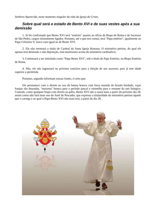 Senhora Aparecida, neste momento singular da vida da Igreja de Cristo.

   Sobre qual será o estado de Bento XVI e de suas vestes após a sua
demissão
      1. Já foi confirmado que Bento XVI será "emérito" quanto ao ofício de Bispo de Roma e de Sucessor
de São Pedro, cargos intimamente ligados. Portanto, até o que nos consta, será "Papa emérito", igualmente ao
Papa Celestino V, único caso igual ao de Bento XVI.

      2. Ele não retomará o título de Cardeal da Santa Igreja Romana. O ministério petrino, do qual ele
apenas terá demissão e não deposição, está muitíssimo acima do ministério cardinalício.

     3. Continuará a ser intitulado como "Papa Bento XVI", sob o título de Papa Emérito, ou Bispo Emérito
de Roma.

      4. Não, ele não ingressará no próximo conclave para a eleição de seu sucessor, pois já tem idade
superior a permitida.

      Portanto, segundo informam nossas fontes, é certo que:

       Ele permanece com o direito ao uso de batina branca com faixa munida do brasão bordado, cujas
franjas são douradas, "mozzeta" branca para o período pascal e vermelha para o restante do ano litúrgico.
Contudo, como qualquer bispo com direito ao pálio, Bento XVI não o usará mais a partir do próximo dia 28,
assim como não fará mais uso do Anel do Pescador, que expressa a titularidade do ministério petrino àquele
que o carrega e ao qual o Papa Bento XVI não mais terá, a partir do dia 28.
 