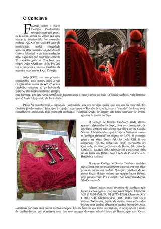 O Conclave


      F       alando sobre o Sacro
              Colégio Cardinalício,
              mergulhando um pouco
na história, vimos no século XX uma
alteração substancial. Por exemplo,
embora Pio XII em seus 19 anos de
pontificado,     tenha     convocado
somente dois consistórios, devido à II
Guerra Mundial e as consequências
dela, o que fez que houvesse somente
51 cardeais para o Conclave que
elegeu João XXIII em 1958. Pio XII
foi o primeiro a internacionalizar de
maneira marcante o Sacro Colégio.

       João XXIII, em seu primeiro
consistório, dois meses após a sua
eleição criou numa só vez 22 novos
cardeais, voltando ao parâmetro de
Sisto V, mas sucessivamente, rompeu
esta barreira. Em seu curto pontificado (quatro anos e meio), criou ao todo 52 novos cardeais. Vale lembrar
que só havia 51, quando ele fora eleito.

      Paulo VI transformou a dignidade cardinalícia em um serviço, quase que em um sacramental. Os
cardeais já não seriam "Príncipes da Igreja", conforme o Tratado de Latrão, mas o "senado" do Papa, seus
conselheiros imediatos, cuja principal atribuição continua sendo de prover um novo sucessor de Pedro,
                                                     quando da morte do Papa.

                                                             O Código de Direito Canônico ainda afirma
                                                      que se o eleito não for bispo, deve ser consagrado, de
                                                      imediato, embora não afirme que deva ser na Capela
                                                      Sistina. É bom lembrar que a Capela Sistina se tornou
                                                      o "colégio eleitoral" só depois de 1870. O primeiro
                                                      papa a ser eleito dentro dela foi Leão XIII. O seu
                                                      antecessor, Pio IX, tinha sido eleito no Palazzo del
                                                      Quirinale, ao lado da Catedral de Roma, São João de
                                                      Latrão. Il Palazzo del Quirinale foi confiscado pelo
                                                      rei da Itália em 1870 e hoje é sede da Presidência da
                                                      República italiana.

                                                             O mesmo Código de Direito Canônico também
                                                      não afirma que necessariamente o eleito tem que estar
                                                      presente ou ser um cardeal. Qualquer cristão pode ser
                                                      eleito Papa! Houve muitos que qundo foram eleitos,
                                                      nem padres eram! Por exemplo: São Gregório Magno,
                                                      São Celestino V.

                                                             Alguns casos mais recentes de cardeais que
                                                      foram eleitos papas e que não eram bispos: Clemente
                                                      VIII (1592-1605), Pio VI (1775-1799), Clemente XIV
                                                      (1769-1774), Gregório XVI (1831-1846), este foi o
                                                      último. Todos eles, depois de eleitos foram ordenados
                                                      bispos pelo cardeal-decano, o cardeal-bispo de Ostia,
assistidos por mais dois outros cardeais-bispos. É bom lembrar que entre os cardeais, só seis portam o título
de cardeal-bispo, por ocuparem uma das sete antigas dioceses suburbicárias de Roma, que são: Ostia,
 