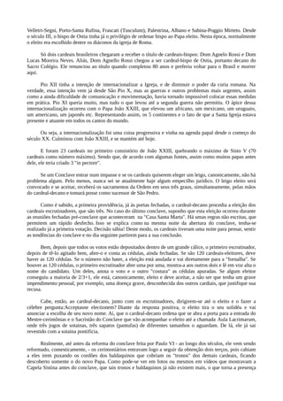 Velletri-Segni, Porto-Santa Rufina, Frascati (Tusculum), Palestrina, Albano e Sabina-Poggio Mirteto. Desde
o século III, o bispo de Ostia tinha já o privilégio de ordenar bispo ao Papa eleito. Nesta época, normalmente
o eleito era escolhido dentre os diáconos da igreja de Roma.

      Só dois cardeais brasileiros chegaram a receber o título de cardeais-bispos: Dom Agnelo Rossi e Dom
Lucas Moreira Neves. Aliás, Dom Agnello Rossi chegou a ser cardeal-bispo de Ostia, portanto decano do
Sacro Colégio. Ele renunciou ao título quando completou 80 anos e preferiu voltar para o Brasil e morrer
aqui.

       Pio XII tinha a intenção de internacionalizar a Igreja, e de diminuir o poder da curia romana. Na
verdade, essa intenção vem já desde São Pio X, mas as guerras e outros problemas mais urgentes, assim
como a ainda dificuldade de comunicação e movimentação, havia tornado impossível colocar essas medidas
em prática. Pio XI queria muito, mas tudo o que levou até a segunda guerra não permitiu. O ápice dessa
internacionalização ocorreu com o Papa João XXIII, que elevou um africano, um mexicano, um uruguaio,
um americano, um japonês etc. Representando assim, os 5 continentes e o fato de que a Santa Igreja estava
presente e atuante em todos os cantos do mundo.

      Ou seja, a internacionalização foi uma coisa progressiva e vinha na agenda papal desde o começo do
século XX. Culminou com João XXIII, e se mantém até hoje.

       E foram 23 cardeais no primeiro consistório de João XXIII, quebrando o máximo de Sisto V (70
cardeais como número máximo). Sendo que, de acordo com algumas fontes, assim como muitos papas antes
dele, ele teria criado 3 "in pectore".

      Se um Conclave entrar num impasse e se os cardeais quiserem eleger um leigo, canonicamente, não há
problema algum. Pelo menos, nunca sei se atualmente haje algum empecilho jurídico. O leigo eleito será
convocado e se aceitar, receberá os sacramentos da Ordem em seus três graus, simultaneamente, pelas mãos
do cardeal-decano e tomará posse como sucessor de São Pedro.

       Como é sabido, a primeira providência, já às portas fechadas, o cardeal-decano procedia a eleição dos
cardeais escrutinadores, que são três. No caso do último conclave, suponho que esta eleição ocorreu durante
as reuniões fechadas pré-conclave que aconteceram na "Casa Santa Marta". Há umas regras não escritas, que
permitem um rápido desfecho. Isso se explica como na mesma noite da abertura do conclave, tenha-se
realizado já a primeira votação. Decisão sábia! Deste modo, os cardeais tiveram uma noite para pensar, sentir
as tendências do conclave e no dia seguinte partirem para a sua conclusão.

      Bem, depois que todos os votos estão depositados dentro de um grande cálice, o primeiro escrutinador,
depois de tê-lo agitado bem, abre-o e conta as cédulas, ainda fechadas. Se são 120 cardeais-eleitores, deve
haver as 120 cédulas. Se o número não bater, a eleição está anulada e vai diretamente para a "fornalha". Se
houver as 120 cédulas, o primeiro escrutinador abre uma por uma, mostra-a aos outros dois e lê em voz alta o
nome do candidato. Um deles, anota o voto e o outro "costura" as cédulas apuradas. Se algum eleitor
conseguiu a maioria de 2/3+1, ele está, canonicamente, eleito e deve aceitar, a não ser que tenha um grave
impendimento pessoal, por exemplo, uma doença grave, desconhecida dos outros cardiais, que justifique sua
recusa.

       Cabe, então, ao cardeal-decano, junto com os escrutinadores, dirigirem-se até o eleito e o fazer a
célebre pergunta:Acceptasne electionem? Diante da resposta positiva, o eleito tira o seu solidéu e vai
anunciar a escolha de seu novo nome. Aí, que o cardeal-decano ordena que se abra a porta para a entrada do
Mestre-cerimônias e o Sacristão do Conclave que vão acompanhar o eleito até a chamada Aula Lacrimarum,
onde três jogos de sotainas, três sapatos (pantufas) de diferentes tamanhos o aguardam. De lá, ele já sai
revestido com a sotaina pontifícia.

      Realmente, até antes da reforma do conclave feita por Paulo VI - ao longo dos séculos, ele vem sendo
reformado, comesticamente, - os cerimoniários entravam logo a seguir da obtenção dois terços, pois cabiam
a eles irem puxando os cordões dos baldaquinos que cobriam os "tronos" dos demais cardeais, ficando
descoberto somente o do novo Papa. Como pode-se ver em fotos ou mesmos em vídeos que mostravam a
Capela Sistina antes do conclave, que tais tronos e baldaquinos já não existem mais, o que torna a presença
 