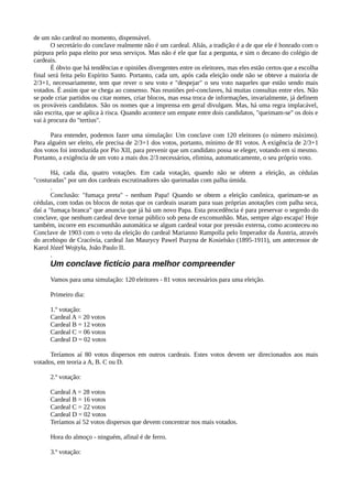 de um não cardeal no momento, dispensável.
       O secretário do conclave realmente não é um cardeal. Aliás, a tradição é a de que ele é honrado com o
púrpura pelo papa eleito por seus serviços. Mas não é ele que faz a pergunta, e sim o decano do colégio de
cardeais.
       É óbvio que há tendências e opiniões divergentes entre os eleitores, mas eles estão certos que a escolha
final será feita pelo Espírito Santo. Portanto, cada um, após cada eleição onde não se obteve a maioria de
2/3+1, necessariamente, tem que rever o seu voto e "despejar" o seu voto naqueles que estão sendo mais
votados. É assim que se chega ao consenso. Nas reuniões pré-conclaves, há muitas consultas entre eles. Não
se pode criar partidos ou citar nomes, criar blocos, mas essa troca de informações, invarialmente, já definem
os prováveis candidatos. São os nomes que a imprensa em geral divulgam. Mas, há uma regra implacável,
não escrita, que se aplica à risca. Quando acontece um empate entre dois candidatos, "queimam-se" os dois e
vai à procura do "tertius".

      Para entender, podemos fazer uma simulação: Um conclave com 120 eleitores (o número máximo).
Para alguém ser eleito, ele precisa de 2/3+1 dos votos, portanto, mínimo de 81 votos. A exigência de 2/3+1
dos votos foi introduzida por Pio XII, para prevenir que um candidato possa se eleger, votando em si mesmo.
Portanto, a exigência de um voto a mais dos 2/3 necessários, elimina, automaticamente, o seu próprio voto.

       Há, cada dia, quatro votações. Em cada votação, quando não se obtem a eleição, as cédulas
"costuradas" por um dos cardeais escrutinadores são queimadas com palha úmida.
       .
       Conclusão: "fumaça preta" - nenhum Papa! Quando se obtem a eleição canônica, queimam-se as
cédulas, com todas os blocos de notas que os cardeais usaram para suas próprias anotações com palha seca,
daí a "fumaça branca" que anuncia que já há um novo Papa. Esta procedência é para preservar o segredo do
conclave, que nenhum cardeal deve tornar público sob pena de excomunhão. Mas, sempre algo escapa! Hoje
também, incorre em excomunhão automática se algum cardeal votar por pressão externa, como aconteceu no
Conclave de 1903 com o veto da eleição do cardeal Marianno Rampolla pelo Imperador da Áustria, através
do arcebispo de Cracóvia, cardeal Jan Maurycy Pawel Puzyna de Kosielsko (1895-1911), um antecessor de
Karol Józef Wojtyła, João Paulo II.
       .
      Um conclave fictício para melhor compreender
      Vamos para uma simulação: 120 eleitores - 81 votos necessários para uma eleição.

      Primeiro dia:

      1.º votação:
      Cardeal A = 20 votos
      Cardeal B = 12 votos
      Cardeal C = 06 votos
      Cardeal D = 02 votos

      Teríamos aí 80 votos dispersos em outros cardeais. Estes votos devem ser direcionados aos mais
votados, em teoria a A, B. C ou D.

      2.º votação:

      Cardeal A = 28 votos
      Cardeal B = 16 votos
      Cardeal C = 22 votos
      Cardeal D = 02 votos
      Teríamos aí 52 votos dispersos que devem concentrar nos mais votados.

      Hora do almoço - ninguém, afinal é de ferro.

      3.º votação:
 