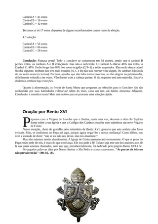 Cardeal A = 45 votos
      Cardeal B = 16 votos
      Cardeal C = 42 votos

      Teríamos aí só 17 votos dispersos de alguns inconformados com o rumo da eleição.

      4.º votação:

      Cardeal A = 56 votos
      Cardeal B = 06 votos
      Cardeal C = 58 votos


       Conclusão: Fumaça preta! Todo o conclave se concentrou em 03 nomes, sendo que o cardeal B
perdeu votos, os cardeais A e B avançaram, mas não o suficiente. O Cardeal A obteve 46% dos votos, o
Cardeal C: 48%. Estão longe dos 68% dos votos exigidos (2/3+1) e estão empatados. Eles estão descartados!
No dia seguinte, nenhum dos três mais votados (A, C e B) não irão receber voto algum. Os cardeais irão atrás
de um outro nome (o tertius). Por isso, aqueles que são tidos como favoritos, se não elegem no primeiro dia,
dificilmente voltarão a ter votos. Vão dormir com a cabeça quente. O dia seguinte será um outro dia. Esta é a
dinâmica, embora haja exceções.
       .
       Quanto à alimentação, as freiras de Santa Marta que preparam as refeições para o Conclave não são
conhecidas por suas habilidades culinárias! Além do mais, cada um tem um hábito alimentar diferente.
Conclusão: a comida é ruim! Mais um motivo para se procurar uma solução rápida.




      Oração por Bento XVI


      P       eçamos com a Virgem de Lourdes que o Senhor, mais uma vez, derrame o dom do Espírito
              Santo sobre a sua Igreja e que o Colégio dos Cardeais escolha com sabedoria um novo Vigário
              de Cristo.
       Nosso coração, cheio de gratidão pelo ministério de Bento XVI, gostaria que esta notícia não fosse
verdade. Mas, se confiamos no Papa até aqui, porque agora negar-lhe a nossa confiança? Como filhos, nos
vem a vontade de dizer: "não se vá, não nos deixe, não nos abandone!"
       Mas não estamos sendo abandonados. A Igreja de Cristo permanecerá eternamente. O que o gesto do
Papa então pede de nós, é mais do que confiança. Ele nos pede a fé! Talvez seja este um dos maiores atos de
fé aos quais seremos chamados, num ano que, providencialmente, foi dedicado pelo próprio Bento XVI à Fé.
       Fé naquelas palavras ditas por Nosso Senhor a São Pedro e a seus sucessores: "As portas do inferno
não prevalecerão!" (Mt 16, 18).
 