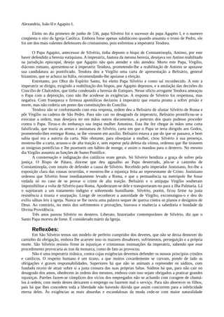 Alexandria, João II e Agapito I.

      Eleito no dia primeiro de junho de 536, papa Silvério foi o sucessor do papa Agapito I, e o numero
cinqüenta e oito da Igreja Católica. Embora fosse apenas subdiácono quando assumiu o trono de Pedro, ele
foi um dos mais valentes defensores do cristianismo, pois enfrentou a imperatriz Teodora.

        O Papa Agapito, antecessor de Silvério, tinha deposto o bispo de Constantinopla, Antimo, por este
haver defendido a heresia eutiquiana. A imperatriz, fautora da mesma heresia, desejava ver Antino reabilitado
na jurisdição episcopal, desejo que Agapito não quis atender e não atendeu. Morto este Papa, Virgílio,
diácono romano, apresentou-se à imperatriz Teodora, prometendo-lhe a reabilitação de Antimo se apoiasse
sua candidatura ao pontificado. Teodora deu a Virgílio uma carta de apresentação a Belisário, general
bizantino, que se achava na Itália, recomendando-lhe apoiasse a eleição.
        Entretanto, por Obra do Espírito Santo, foi eleito Papa Silvério e como tal reconhecido. A este a
imperatriz se dirigiu, exigindo a reabilitação dos bispos, por Agapito depostos, e a anulação das decisões do
Concílio de Chalcedon, que tinha condenado a heresia de Eutiques. Nesse ofício arrogante Teodora ameaçou
o Papa com a deposição, caso não lhe acedesse às exigências. A resposta de Silvério foi respeitosa, mas
negativa. Com franqueza e firmeza apostólicas declarou à imperatriz que estaria pronto a sofrer prisão e
morte, mas não cederia um ponto das constituições do Concílio.
        Teodora não se conformando com esta resposta, ordem deu a Belisário de afastar Silvério de Roma e
pôr Virgílio na cadeira de São Pedro. Para não cair no desagrado da imperatriz, Belisário prontificou-se a
executar a ordem, mas desejava ter em mãos outros documentos, a pretexto dos quais pudesse proceder
contra o Papa. Tirou-o do embaraço sua ímpia mulher Antonina. Esta lhe fez chegar às mãos uma carta
falsificada, que trazia as armas e assinatura de Silvério, carta em que o Papa se teria dirigido aos Godos,
prometendo-lhes entregar Roma, se lhe viessem em auxílio. Belisário estava a par do que se passava, e bem
sabia qual era a autoria da carta. Não obstante, para obsequiar a mulher, citou Silvério à sua presença,
mostrou-lhe a carta, acusou-o de alta traição e, sem esperar pela defesa da vítima, ordenou que lhe tirassem
as insígnias pontifícias e lhe pusessem um hábito de monge, e assim o mandou para o desterro. No mesmo
dia Virgílio assumiu as funções de Sumo Pontífice.
        A consternação e indignação dos católicos eram gerais. Só Silvério bendizia a graça de sofrer pela
justiça. O Bispo de Pátara, diocese que deu agasalho ao Papa desterrado, pôs-se a caminho de
Constantinopla, com intuito de defender a causa de Silvério. Recebido pelo imperador Justiniano, fez-lhe a
exposição clara das cousas ocorridas, e mostrou-lhe a injustiça feita ao representante de Cristo. Justiniano
ordenou que Silvério fosse imediatamente levado a Roma, e que a permanência na metrópole lhe fosse
vedada só no caso de se provar o crime de alta traição. Belisário e o antipapa Virgílio souberam
impossibilitar a volta de Silvério para Roma. Apoderaram-se dele e transportaram-no para a ilha Palmaria. Lá
o sujeitaram a um tratamento indigno e sobremodo humilhante. Silvério, porém, ficou firme na justa
resistência à tirania e usurpação. Longe de reconhecer a autoridade de Virgílio, excomungou-o e deu do
exílio sábias leis à igreja. Nunca se lhe ouviu uma palavra sequer de queixa contra os planos e desígnios de
Deus. Ao contrário, no meio dos sofrimentos e provações, louvava e enaltecia a sabedoria e bondade da
Divina Providência.
        Três anos passou Silvério no desterro. Liberato, historiador contemporâneo de Silvério, diz que o
Santo Papa morreu de fome. É considerado mártir da Igreja.

      Reflexões:
       Em São Silvério temos um modelo de perfeito cumpridor dos deveres, que não se deixa demover do
caminho da obrigação, embora lhe acarrete isso os maiores dissabores, sofrimentos, perseguição e a própria
morte. São Silvério resistiu firme às injustiças e criminosas insinuações da imperatriz, sabendo que esse
procedimento provocaria as iras da monarca, como de fato as provocou.
       Não é uma imperatriz tirânica, contra cujas exigências devemos defender os nossos princípios cristãos
e católicos. O respeito humano é um tirano, a que muitos covardemente se curvam, pondo de lado as
obrigações e graves responsabilidades. Superiores há que não se animam a repreender os súditos, com
fundado receio de atrair sobre si a justa censura das suas próprias faltas. Súditos há que, para não cair no
desagrado dos amos, obedecem às ordens dos mesmos, embora com isso sejam obrigados a praticar grandes
injustiças. Patrões fazem-se cúmplices dos vícios dos empregados não se achando com coragem de chamá-
los à ordem, com medo destes deixarem o emprego ou fazerem mal o serviço. Para não aborrecer os filhos,
pais há que lhes concedem toda a liberdade não havendo dúvida que assim concorrem para a infelicidade
eterna deles. Às exigências as mais absurdas e escandalosas da moda cede-se com maior naturalidade
 