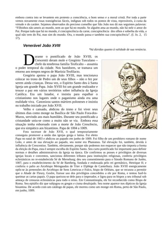 embora contra isto se levantem em protesto a consciência, o bom senso e a moral cristã. Por toda a parte
vemos novamente essas transigências fáceis, indignas sob todos os pontos de vista, reprováveis, à custa da
virtude e do caráter. Sejamos observados do precioso conselho que São João nos dá nas seguintes palavras:
“Filhinhos não ameis ao mundo, nem ao que há no mundo. Se alguém ama ao mundo, não há nele o amor do
Pai. Porque tudo que há no mundo, é concupiscência da carne, concupiscência dos olhos e soberba da vida, a
qual não vem do Pai, mas sim do mundo. Ora, o mundo passa e também sua concupiscência”. (I. Jo. 2, 15
17).

      Venerável João XVIII
                                                             *há dúvidas quanto à validade de sua renúncia.



      D        urante o pontificado de João XVIII, os
               Crescentii deram mole e Gregório Tusculano –
               chefe da tenebrosa família Teoficalto – assumiu
o poder temporal da cidade. Nos bastidores, se tramava um
retorno aos tempos negros de Marózia Teofilacto.
       Gregório apoiou o papa João XVIII, mas tencionava
colocar no trono de Pedro um de seus filhos – não o fez por
serem ainda crianças. Dessa vez, o Espírito Santo deu à Santa
Igreja um grande Papa. João XVIII foi um grande realizador e
trouxe a paz em vários territórios sobre influência da Igreja
Católica. Era um lutador, e insistiu para espalhar o
cristianismo nos lugares onde o paganismo ainda era uma
realidade viva. Canonizou santos mártires poloneses e insistiu
no trabalho iniciado por João XVII.
       Velho e cansado, abdicou do trono e foi viver seus
últimos dias como monge na Basílica de São Paulo Fora-dos-
Muros, servindo aos mais humildes. Durante seu pontificado a
cristandade uniu-se como a muito não se via. Embora essa
situação tenha esboroado com a morte de João Crescêncio,
que era simpático aos bizantinos. Papa de 1004 a 1009.
       Fora sucessor de João XVII, o qual temporariamente
conseguiu promover a união das igrejas grega e latina. Foi eleito
Papa no natal de 1003 e abdicou ao papado em junho de 1009. Foi filho de um presbítero romano de nome
Leão, e antes de sua elevação ao papado, seu nome era Phasianus. Tal elevação foi, também, devida à
influência de Crescentius. Também, obviamente, porque não podemos nos esquecer que não importa a forma
da eleição do Papa, esta é sempre escolha do Espírito Santo. Seu curto pontificado foi importante para definir
normas e detalhes administrativos da Igreja na época. Ele confirmou as posses e privilégios de diversas
igrejas locais e conventos, sancionou diferentes tributos para instituições religiosas, conferiu privilégios
eclesiásticos no re-estabelecida Sé de Merseburg; deu seu consentimento para o Sínodo Romano de Junho,
1007, para o estabelecimento da Sé de Bamberg, fundada e endossada pelo rei germânico, Henrique II; e
conferiu o palio ao Arcebispo Meingaudus de Trier e Elphège de Canterbury. João XVIII energicamente
opôs-se às pretensões do Arcebispo de Sens Letericus e Fulco, bispo de Orléans, que se recusou a permitir
que o Abade de Fleury, Goslin, fizesse uso dos privilégios concedidos a ele por Roma, e tentou fazê-lo
queimar as cartas papais. O papa queixou-se dele para o imperador, e ligou para os bispos a seu tribunal sob
ameaça de censuras eclesiásticas para todo o reino. Em Constantinopla, ele foi reconhecido como Bispo de
Roma. Seu epitáfio diz que subjugou os gregos e cisma desalojado. Seu nome aparece nos dípticos da Igreja
bizantina. De acordo com um catálogo de papas, ele morreu como um monge em Roma, perto de São Paulo,
em junho, 1009.
 
