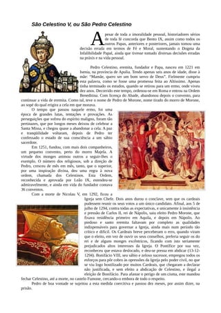 São Celestino V, ou São Pedro Celestino


                                           A        pesar de toda a imoralidade pessoal, historiadores sérios
                                                    de toda fé concorda que Bento IX, assim como todos os
                                                    outros Papas, anteriores e posteriores, jamais tomou uma
                                    decisão errada em termos de Fé e Moral, sustentando o Dogma da
                                    Infalibilidade Papal, ainda que tivesse tomado diversas decisões erradas
                                    na práxis e na vida pessoal.

                                            Pedro Celestino, eremita, fundador e Papa, nasceu em 1221 em
                                     Isenia, na província de Apulia. Tendo apenas seis anos de idade, disse à
                                     mãe: “Mamãe, quero ser um bom servo de Deus”. Fielmente cumpriu
                                     esta palavra, como se fosse uma promessa feita ao Altíssimo. Apenas
                                     tinha terminado os estudos, quando se retirou para um ermo, onde viveu
                                     dez anos. Decorrido este tempo, ordenou-se em Roma e entrou na Ordem
                                     Beneditina. Com licença do Abade, abandonou depois o convento, para
continuar a vida de eremita. Como tal, teve o nome de Pedro de Morone, nome tirado do morro de Morone,
ao sopé do qual erigira a cela em que morava.
       O tempo que passou naquele ermo, foi uma
época de grandes lutas, tentações e provações. As
perseguições que sofreu do espírito maligno, foram tão
pertinazes, que por longos meses deixou de celebrar a
Santa Missa, e chegou quase a abandonar a cela. A paz
e tranqüilidade voltaram, depois de Pedro ter
confessado o estado de sua consciência a um sábio
sacerdote.
       Em 1251, fundou, com mais dois companheiros,
um pequeno convento, perto do morro Majela. A
virtude dos monges animou outros a seguir-lhes o
exemplo. O número dos religiosos, sob a direção de
Pedro, cresceu de mês em mês, tanto, que o superior,
por uma inspiração divina, deu uma regra à nova
ordem, chamada dos Celestinos. Esta Ordem,
reconhecida e aprovada por Leão IX, estendeu-se
admiravelmente, e ainda em vida do fundador contava
36 conventos.
       Com a morte de Nicolau V, em 1292, ficou a
                                        Igreja sem Chefe. Dois anos durou o conclave, sem que os cardeais
                                        pudessem reunir os seus votos a um único candidato. Afinal, aos 5 de
                                        julho de 1294, contra todas as expectativas, e unicamente à insistência
                                        e pressão de Carlos II, rei de Nápolis, saiu eleito Pedro Morone, que
                                        fixava residência primeiro em Aquila, e depois em Nápolis. Ao
                                        piedoso e santo eremita faltavam por completo as qualidades
                                        indispensáveis para governar a Igreja, ainda mais num período tão
                                        crítico e difícil. Os Cardeais breve perceberam o erro, quando viram
                                        que o eleito, em vez de ouvir os seus conselhos, preferia seguir os do
                                        rei e de alguns monges excêntricos, ficando com isto seriamente
                                        prejudicados altos interesses da Igreja. O Pontífice por sua vez,
                                        reconheceu que estava deslocado, e deu-se pressa em abdicar (13-12-
                                        1294). Bonifácio VIII, seu sábio e zeloso sucessor, empregou todos os
                                        esforços para pôr cobro às opressões da Igreja pelo poder civil, no que
                                        se viu logo hostilizado por muitos Cardeais, que chegaram a declarar
                                        não justificada, e sem efeito a abdicação de Celestino, e ilegal a
                                        eleição de Bonifácio. Para afastar o perigo de um cisma, este mandou
fechar Celestino, até a morte, no castelo Fumone, cercando-o embora de todo o respeito.
       Pedro de boa vontade se sujeitou a esta medida coercitiva e passou dez meses, por assim dizer, na
prisão.
 