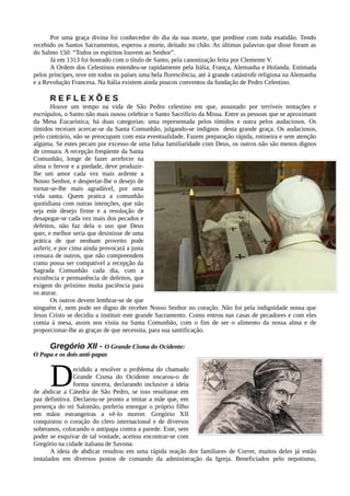 Por uma graça divina foi conhecedor do dia da sua morte, que predisse com toda exatidão. Tendo
recebido os Santos Sacramentos, esperou a morte, deitado no chão. As últimas palavras que disse foram as
do Salmo 150: “Todos os espíritos louvem ao Senhor”.
      Já em 1313 foi honrado com o título de Santo, pela canonização feita por Clemente V.
      A Ordem dos Celestinos estendeu-se rapidamente pela Itália, França, Alemanha e Holanda. Estimada
pelos príncipes, teve em todos os países uma bela florescência, até à grande catástrofe religiosa na Alemanha
e a Revolução Francesa. Na Itália existem ainda poucos conventos da fundação de Pedro Celestino.

      REFLEXÕES
       Houve um tempo na vida de São Pedro celestino em que, assustado por terríveis tentações e
escrúpulos, o Santo não mais ousou celebrar o Santo Sacrifício da Missa. Entre as pessoas que se aproximam
da Mesa Eucarística, há duas categorias: uma representada pelos tímidos e outra pelos audaciosos. Os
tímidos receiam acercar-se da Santa Comunhão, julgando-se indignos desta grande graça. Os audaciosos,
pelo contrário, não se preocupam com esta eventualidade. Fazem preparação rápida, rotineira e sem atenção
alguma. Se estes pecam por excesso de uma falsa familiaridade com Deus, os outros não são menos dignos
de censura. A recepção freqüente da Santa
Comunhão, longe de fazer arrefecer na
alma o fervor e a piedade, deve produzir-
lhe um amor cada vez mais ardente a
Nosso Senhor, e despertar-lhe o desejo de
tornar-se-lhe mais agradável, por uma
vida santa. Quem pratica a comunhão
quotidiana com outras intenções, que não
seja este desejo firme e a resolução de
desapegar-se cada vez mais dos pecados e
defeitos, não faz dela o uso que Deus
quer, e melhor seria que desistisse de uma
prática de que nenhum proveito pode
auferir, e por cima ainda provocará a justa
censura de outros, que não compreendem
como possa ser compatível a recepção da
Sagrada Comunhão cada dia, com a
existência e permanência de defeitos, que
exigem do próximo muita paciência para
os aturar.
       Os outros devem lembrar-se de que
ninguém é, nem pode ser digno de receber Nosso Senhor no coração. Não foi pela indignidade nossa que
Jesus Cristo se decidiu a instituir este grande Sacramento. Como entrou nas casas de pecadores e com eles
comia à mesa, assim nos visita na Santa Comunhão, com o fim de ser o alimento da nossa alma e de
proporcionar-lhe as graças de que necessita, para sua santificação.

     Gregório XII - O Grande Cisma do Ocidente:
O Papa e os dois anti-papas



      D         ecidido a resolver o problema do chamado
                Grande Cisma do Ocidente encarou-o de
                forma sincera, declarando inclusive a ideia
de abdicar a Cátedra de São Pedro, se isso resultasse em
paz definitiva. Declarou-se pronto a imitar a mãe que, em
presença do rei Salomão, preferiu entregar o próprio filho
em mãos estrangeiras a vê-lo morrer. Gregório XII
conquistou o coração do clero internacional e de diversos
soberanos, colocando o antipapa contra a parede. Este, sem
poder se esquivar de tal vontade, aceitou encontrar-se com
Gregório na cidade italiana de Savona.
       A ideia de abdicar resultou em uma rápida reação dos familiares de Correr, muitos deles já então
instalados em diversos postos de comando da administração da Igreja. Beneficiados pelo nepotismo,
 