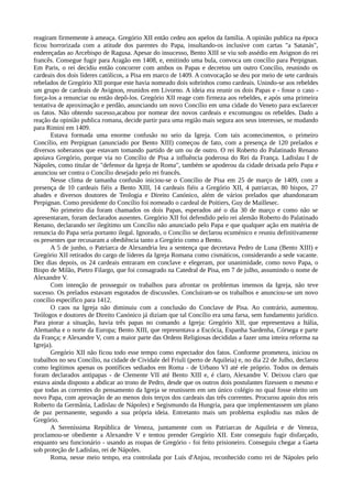 reagiram firmemente à ameaça. Gregório XII então cedeu aos apelos da família. A opinião publica na época
ficou horrorizada com a atitude dos parentes do Papa, insultando-os inclusive com cartas "a Satanás",
endereçadas ao Arcebispo de Ragusa. Apesar do insucesso, Bento XIII se viu sob assédio em Avignon do rei
francês. Consegue fugir para Aragão em 1408, e, emitindo uma bula, convoca um concílio para Perpignan.
Em Paris, o rei decidiu então concorrer com ambos os Papas e decretou um outro Concilio, reunindo os
cardeais dos dois líderes católicos, a Pisa em marco de 1409. A convocação se deu por meio de sete cardeais
rebelados de Gregório XII porque este havia nomeado dois sobrinhos como cardeais. Unindo-se aos rebeldes
um grupo de cardeais de Avignon, reunidos em Livorno. A ideia era reunir os dois Papas e - fosse o caso -
força-los a renunciar ou então depô-los. Gregório XII reage com firmeza aos rebeldes, e após uma primeira
tentativa de aproximação e perdão, anunciando um novo Concílio em uma cidade do Veneto para esclarecer
os fatos. Não obtendo sucesso,acabou por nomear dez novos cardeais e excomungou os rebeldes. Dado a
reação da opinião publica romana, decide partir para uma região mais segura aos seus interesses, se mudando
para Rimini em 1409.
       Estava formada uma enorme confusão no seio da Igreja. Com tais acontecimentos, o primeiro
Concílio, em Perpignan (anunciado por Bento XIII) começou de fato, com a presença de 120 prelados e
diversos soberanos que estavam tomando partido de um ou de outro. O rei Roberto do Palatinado Renano
apoiava Gregório, porque via no Concílio de Pisa a influência poderosa do Rei da França. Ladislau I de
Nápoles, como titular de "defensor da Igreja de Roma", também se apoderou da cidade deixada pelo Papa e
anunciou ser contra o Concílio desejado pelo rei francês.
       Nesse clima de tamanha confusão iniciou-se o Concílio de Pisa em 25 de março de 1409, com a
presença de 10 cardeais fiéis a Bento XIII, 14 cardeais fiéis a Gregório XII, 4 patriarcas, 80 bispos, 27
abades e diversos doutores de Teologia e Direito Canónico, além de vários prelados que abandonaram
Perpignan. Como presidente do Concílio foi nomeado o cardeal de Poitiers, Guy de Maillesec.
       No primeiro dia foram chamados os dois Papas, esperados até o dia 30 de março e como não se
apresentaram, foram declarados ausentes. Gregório XII foi defendido pelo rei alemão Roberto do Palatinado
Renano, declarando ser ilegítimo um Concílio não anunciado pelo Papa e que qualquer ação em matéria de
renuncia do Papa seria portanto ilegal. Ignorado, o Concílio se declarou ecuménico e reuniu definitivamente
os presentes que recusaram a obediência tanto a Gregório como a Bento.
       A 5 de junho, o Patriarca de Alexandria leu a sentença que decretava Pedro de Luna (Bento XIII) e
Gregório XII retirados do cargo de líderes da Igreja Romana como cismáticos, considerando a sede vacante.
Dez dias depois, os 24 cardeais entraram em conclave e elegeram, por unanimidade, como novo Papa, o
Bispo de Milão, Pietro Filargo, que foi consagrado na Catedral de Pisa, em 7 de julho, assumindo o nome de
Alexandre V.
       Com intenção de prosseguir os trabalhos para afrontar os problemas imensos da Igreja, não teve
sucesso. Os prelados estavam esgotados de discussões. Concluiram-se os trabalhos e anunciou-se um novo
concílio específico para 1412.
       O caos na Igreja não diminuiu com a conclusão do Conclave de Pisa. Ao contrário, aumentou.
Teólogos e doutores de Direito Canónico já diziam que tal Concílio era uma farsa, sem fundamento jurídico.
Para piorar a situação, havia três papas no comando a Igreja: Gregório XII, que representava a Itália,
Alemanha e o norte da Europa; Bento XIII, que representava a Escócia, Espanha Sardenha, Córsega e parte
da França; e Alexandre V, com a maior parte das Ordens Religiosas decididas a fazer uma inteira reforma na
Igreja).
       Gregório XII não ficou todo esse tempo como espectador dos fatos. Conforme prometera, iniciou os
trabalhos no seu Concílio, na cidade de Cividale del Friuli (perto de Aquileia) e, no dia 22 de Julho, declarou
como legítimos apenas os pontífices sediados em Roma - de Urbano VI até ele próprio. Todos os demais
foram declarados antipapas - de Clemente VII até Bento XIII e, é claro, Alexandre V. Deixou claro que
estava ainda disposto a abdicar ao trono de Pedro, desde que os outros dois postulantes fizessem o mesmo e
que todas as correntes do pensamento da Igreja se reunissem em um único colégio no qual fosse eleito um
novo Papa, com aprovação de ao menos dois terços dos cardeais das três correntes. Procurou apoio dos reis
Roberto da Germânia, Ladislau de Nápoles) e Segismundo da Hungria, para que implementassem um plano
de paz permanente, segundo a sua própria ideia. Entretanto mais um problema explodiu nas mãos de
Gregório.
       A Sereníssima República de Veneza, juntamente com os Patriarcas de Aquileia e de Veneza,
proclamou-se obediente a Alexandre V e tentou prender Gregório XII. Este conseguiu fugir disfarçado,
enquanto seu funcionário - usando as roupas de Gregório - foi feito prisioneiro. Conseguiu chegar a Gaeta
sob proteção de Ladislau, rei de Nápoles.
       Roma, nesse meio tempo, era controlada por Luís d'Anjou, reconhecido como rei de Nápoles pelo
 