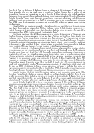 Concílio de Pisa, em detrimento de Ladislau. Assim, na primavera de 1410, Alexandre V pôde entrar em
Roma aclamado pelo povo da cidade como o verdadeiro Pontífice Romano. Breve, porém, foi sua
permanência. Aqueles que comandavam de fato o Concílio de Pisa, liderados pelo cardeal napolitano
Baldassarre Cossa, responsável pela região de Bolonha, já tramavam a substituição de Alexandre. Chamado a
Bolonha, Alexandre V morre no dia 5 de maio, provavelmente envenenado pelo próprio cardeal Cossa, que
rapidamente reuniu um novo conclave e, no dia 25 do mesmo mês, nomeou a si mesmo Papa, com o nome de
João XXIII - nome depois cancelado, só reaparecendo no século XX - e já no ano seguinte tomou posse da
cátedra romana.
       Gregório XII já não imaginava mais poder voltar a Roma. Para seu azar, Roberto da Germânia morreu
logo depois da coroação do antipapa João XXIII, e Ladislau, receoso de Luís d'Anjou, tratou com o ex-
cardeal Cossa para tê-lo ao seu lado contra Luís. Com isso, Ladislau retirou seu apoio a Gregório VII e
passou a apoiar João XXIII, eleito segundo ele "por inspiração divina".
       Em Roma, o antipapa João XXIII prosseguia com seus projetos de transformar o Vaticano em uma
fortaleza. Construiu a famosa passagem elevada que liga o Vaticano ao Castelo de Santo Ângelo, hoje
conhecida como Passetto, provavelmente restaurada pelo Papa Alexandre VI. Mas para sua surpresa,
chegavam da Alemanha notícias sobre um novo pretendente à coroa do Sacro Império Romano Germânico:
Segismundo, um dos príncipes alemães, que considerava a situação reinante - com três pontífices sendo que
nenhum dos três tinha autoridade de fato - intolerável para a cristandade. Como consequência, Ladislau
rompe com João XXIII, que foge para Florença, enquanto o rei de Nápoles saqueava Roma.
       Em 30 de outubro de 1413, Segismundo convoca todo o mundo religioso católico, incluindo príncipes
e soberanos, para um novo concílio ecumênico que seria aberto em [[Konstanz], no sul da Alemanha, na
fronteira com a Suíça, em 1 de abril de 1414. Convidados também foram os três papas reinantes, com o
propósito de resolver de vez a situação e acabar com o cisma religioso e com as novas heresias para afinal
reformar Igreja como instituição. O antipapa João XXIII aceitou a proposta e assumiu a convocação, para
"legalizar" o ato, anunciando-o como uma continuação do Concílio de Pisa. Gregório XII e Bento XIII
recusaram-se a participar. João XXIII, contente com a reação dos outros dois papas, obteve de Sigismundo,
Segismundo a garantia de proteção a sua vida e, no dia 28 de outubro de 1414, entrou triunfalmente na
cidade onde seria realizado o concílio. Além dele, vieram representantes de toda a Europa cristã, em um total
de mais de 1800 eclesiásticos, teólogos, bispos, arcebispos, patriarcas e cardeais, bem como os
representantes dos reinos interessados. Presidiu ao Concílio João XXIII. Segismundo, coroado Imperador do
Sacro Império Romano-Germânico em Aachen no dia 8 de novembro, chegou na véspera do Natal.
       A maior inovação foi dividir o concílio em cinco regiões, as mais importantes para a Igreja: Itália,
Germânia, França, Castela e Inglaterra, cada uma liderada por um bispo. Outra inovação foi o direito de voto
a todos os presentes, laicos inclusive, em um novo conceito de democratização da Igreja. Com isso a
autoridade era de todo o concilio e não apenas do Papa (ou de um deles…) sendo negado o direito divino de
soberania papal. Foi um duro golpe contra o poder da Igreja Romana, colocando em jogo o futuro do papado.
       Apesar de tudo, Gregório XII enviou seu representante na pessoa de Giovanni Domici de Ragusa,
anunciando que estava pronto a renunciar se os outros dois papas fizessem o mesmo. Pediu também que João
XXIII fosse retirado da presidência do Concílio. A assembleia do concilio aceitou a proposta de Gregório
XII, e João XXIII recitou sua parte no "teatro": em 2 de março de 1415 foi o protagonista principal.
Ajoelhou-se em frente ao altar e jurou ser seu único objetivo a paz na Igreja e o fim do Cisma. O ato,
teatralmente perfeito, tem nos bastidores a sua razão de ser: já começavam a circular vozes difamadoras
contra ele, que já não se sentia tão seguro do seu poder. Com a ajuda de Frederico, duque da Áustria, fugiu e
refugiou-se na cidade de Sciaffusa, denunciando posteriormente as intrigas e os preconceitos do concílio,
bem como a violação das prerrogativas papais.
       Para confirmar a regra, houve nova confusão, e somente com a inteligência de Segismundo e do
cardeal Pierre d'Ailly evitou-se a dissolução do concílio. Chegou-se a conclusão que os três papas deveriam
renunciar por livre vontade ou seriam forçados a isso - a começar por João XXIII, cujo destino fora selado
pelo regente de Nuremberg, que o levara de Sciaffusa para uma cidade próxima ao local do concílio. No dia
29 de maio, seu título de Papa foi retirado. Declarado culpado pela situação, o antipapa foi posto na prisão.
Depois de implorar pelo perdão, João XXIII foi entregue por Segismundo conde do Palatinado Renano, que
o manteve sob custódia. Continuou prisioneiro dos príncipes alemães até que o novo Papa, Martinho V
mandou soltá-lo, perdoou-o e o nomeou cardeal-bispo de Tuscolo, cidade onde morreu em 1420.
       Depois de João XXIII, foi a vez de Gregório XII, que se comportou com muita dignidade. Em 15 de
junho de 1416 encarregou seu amigo e protetor Carlo Malatesta de comunicar à assembleia que
"espontaneamente" abdicava ao papado e, para oficializar o concilio (pois era ele o único Papa de fato),
declarou-o aberto naquele dia através de seu representante, o Cardeal Dominici, e legitimou todos os atos do
 