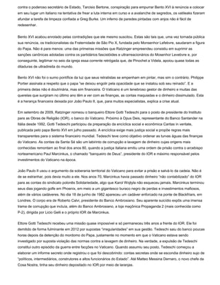 contra o poderoso secretário de Estado, Tarcisio Bertone, conspiração para empurrar Bento XVI à renúncia e colocar
em seu lugar um italiano na tentativa de frear a luta interna em curso e a avalanche de segredos, os vatileaks fizeram
afundar a tarefa de limpeza confiada a Greg Burke. Um inferno de paredes pintadas com anjos não é fácil de
redesenhar.


Bento XVI acabou enrolado pelas contradições que ele mesmo suscitou. Estas são tais que, uma vez tornada pública
sua renúncia, os tradicionalistas da Fraternidade de São Pio X, fundada pelo Monsenhor Lefebvre, saudaram a figura
do Papa. Não é para menos: uma das primeiras missões que Ratzinger empreendeu consistiu em suprimir as
sanções canônicas adotadas contra os partidários fascistóides e ultrarreacionários do Mosenhor Levebvre e, por
conseguinte, legitimar no seio da igreja essa corrente retrógada que, de Pinochet a Videla, apoiou quase todas as
ditaduras de ultradireita do mundo.


Bento XVI não foi o sumo pontífice da luz que seus retratistas se empenham em pintar, mas sim o contrário. Philippe
Portier assinala a respeito que o papa “se deixou engolir pela opacidade que se instalou sob seu reinado”. E a
primeira delas não é doutrinária, mas sim financeira. O Vaticano é um tenebroso gestor de dinheiro e muitas das
querelas que surgiram no último ano têm a ver com as finanças, as contas maquiadas e o dinheiro dissimulado. Esta
é a herança financeira deixada por João Paulo II, que, para muitos especialistas, explica a crise atual.


Em setembro de 2009, Ratzinger nomeou o banqueiro Ettore Gotti Tedeschi para o posto de presidente do Instituto
para as Obras de Religião (IOR), o banco do Vaticano. Próximo à Opus Deis, representante do Banco Santander na
Itália desde 1992, Gotti Tedeschi participou da preparação da encíclica social e econômica Caritas in veritate,
publicada pelo papa Bento XVI em julho passado. A encíclica exige mais justiça social e propõe regras mais
transparentes para o sistema financeiro mundial. Tedeschi teve como objetivo ordenar as turvas águas das finanças
do Vaticano. As contas da Santa Sé são um labirinto de corrupção e lavagem de dinheiro cujas origens mais
conhecidas remontam ao final dos anos 80, quando a justiça italiana emitiu uma ordem de prisão contra o arcebispo
norteamericano Paul Marcinkus, o chamado “banqueiro de Deus”, presidente do IOR e máximo responsável pelos
investimentos do Vaticano na época.


João Paulo II usou o argumento da soberania territorial do Vaticano para evitar a prisão e salvá-lo da cadeia. Não é
de se estranhar, pois devia muito a ele. Nos anos 70, Marcinkus havia passado dinheiro “não contabilizado” do IOR
para as contas do sindicato polonês Solidariedade, algo que Karol Wojtyla não esqueceu jamais. Marcinkus terminou
seus dias jogando golfe em Phoenix, em meio a um gigantesco buraco negro de perdas e investimentos mafiosos,
além de vários cadáveres. No dia 18 de junho de 1982 apareceu um cadáver enforcado na ponte de Blackfriars, em
Londres. O corpo era de Roberto Calvi, presidente do Banco Ambrosiano. Seu aparente suicídio expôs uma imensa
trama de corrupção que incluía, além do Banco Ambrosiano, a loja maçônica Propaganda 2 (mais conhecida como
P-2), dirigida por Licio Gelli e o próprio IOR de Marcinkus.


Ettore Gotti Tedeschi recebeu uma missão quase impossível e só permaneceu três anos a frente do IOR. Ele foi
demitido de forma fulminante em 2012 por supostas “irregularidades” em sua gestão. Tedeschi saiu do banco poucas
horas depois da detenção do mordomo do Papa, justamente no momento em que o Vaticano estava sendo
investigado por suposta violação das normas contra a lavagem de dinheiro. Na verdade, a expulsão de Tedeschi
constitui outro episódio da guerra entre facções no Vaticano. Quando assumiu seu posto, Tedeschi começou a
elaborar um informe secreto onde registrou o que foi descobrindo: contas secretas onde se escondia dinheiro sujo de
“políticos, intermediários, construtores e altos funcionários do Estado”. Até Matteo Messina Dernaro, o novo chefe da
Cosa Nostra, tinha seu dinheiro depositado no IOR por meio de laranjas.
 