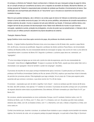 Aí começou o infortúnio de Tedeschi. Quem conhece bem o Vaticano diz que o banqueiro amigo do papa foi vítima
de um complô armado por conselheiros do banco com o respaldo do secretário de Estado, Monsenhor Bertone, um
inimigo pessoal de Tedeschi e responsável pela comissão de cardeais que fiscaliza o funcionamento do banco. Sua
destituição veio acompanhada pela difusão de um “documento” que o vinculava ao vazamento de documentos
roubados do papa.


Mais do que querelas teológicas, são o dinheiro e as contas sujas do banco do Vaticano os elementos que parecem
compor a trama da inédita renúncia do papa. Um ninho de corvos pedófilos, articuladores de complôs reacionários e
ladrões sedentos de poder, imunes e capazes de tudo para defender sua facção. A hierarquia católica deixou uma
imagem terrível de seu processo de decomposição moral. Nada muito diferente do mundo no qual vivemos:
corrupção, capitalismo suicida, proteção de privilegiados, circuitos de poder que se autoalimentam, o Vaticano não é
mais do que um reflexo pontual e decadente da própria decadência do sistema.


Tradução: Katarina Peixoto

Igreja Católica inicia nova fase após renúncia do papa, diz professor de direito canônico


Brasília – A Igreja Católica Apostólica Romana inicia uma nova etapa no dia 28 deste mês, quando o papa Bento
XVI, de 85 anos, renuncia ao pontificado. Segundo o professor de direito canônico Paulo Bosco, da Universidade
Católica de Brasília (UCB), há uma necessidade latente de renovação na Igreja, mas ocorre em meio a uma série de
expectativas sobre o sucessor de Bento XVI. Segundo o professor, o próximo papa deve ser, sobretudo, um
“agregador”.


“É uma nova etapa da Igreja que se inicia sob o ponto de vista da esperança, pois há uma necessidade de
renovação”, disse Bosco à Agência Brasil. “O papa é o sucessor de São Pedro, aquele que deve saber lidar com a
diversidade e ser agregador. Deve ter também o poder de congregar”, ressaltou.


O processo de escolha do novo papa começa imediatamente após a renúncia. O padre jesuíta Luís Corrêa Lima,
professor da Pontíficia Universidade Católica do Rio de Janeiro (PUC-RJ), explicou que essa fase inicial é chamada
de período de conversas prévias. Pela legislação que rege a eleição, há um prazo de 15 dias para esperar pelos
ausentes até que comece o conclave, o que deve ocorrer de 15 a 20 de março.


O conclave – expressão que vem do latim e significa “com chave” – reúne os cardeais que têm menos de 80 anos.
No total, são 209 cardeais, mas apenas 117 votarão no conclave. O processo de escolha começa com um juramento
de segredo absoluto sobre todos os procedimentos. Dos eleitores, 50 foram nomeados por João Paulo II e 67, por
Bento XVI.


No conclave, estarão representados os cinco continentes: Europa, com 61 cardeais; América Latina, com 19;
América do Norte, com 14; África, com 11; Ásia, com 11; e Oceania, com um. Os países que têm mais cardeais
eleitores são a Itália, com 28, os Estados Unidos, com 11, a Alemanha, com seis, o Brasil, a Espanha e a Índia, com
cinco cada um.


Corrêa Lima lembra que, durante o conclave, os cardeais ficam isolados e que a votação ocorre também de maneira
sigilosa. No momento de votar, em um pequeno pedaço de papel retangular, no qual está a frase Eligo in Summum
 